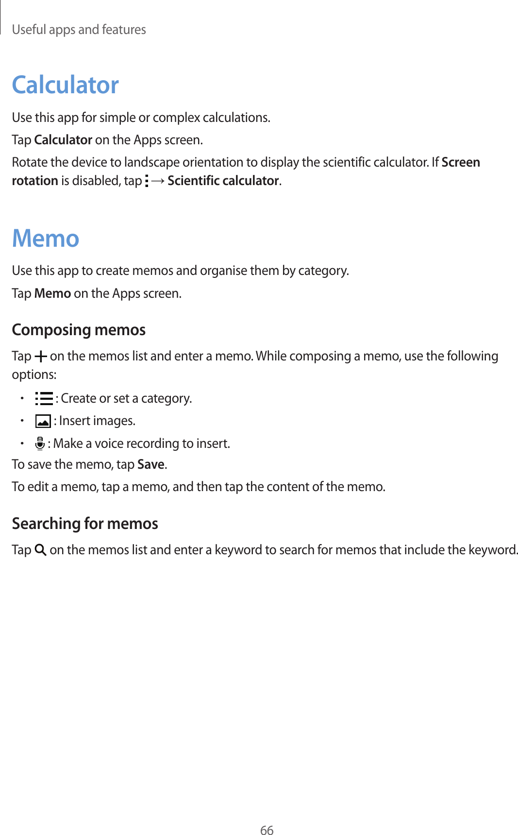 Useful apps and features66CalculatorUse this app for simple or complex calculations.Tap Calculator on the Apps screen.Rotate the device to landscape orientation to display the scientific calculator. If Screen rotation is disabled, tap   → Scientific calculator.MemoUse this app to create memos and organise them by category.Tap Memo on the Apps screen.Composing memosTap   on the memos list and enter a memo. While composing a memo, use the following options:• : Create or set a category.• : Insert images.• : Make a voice recording to insert.To save the memo, tap Save.To edit a memo, tap a memo, and then tap the content of the memo.Searching for memosTap   on the memos list and enter a keyword to search for memos that include the keyword.