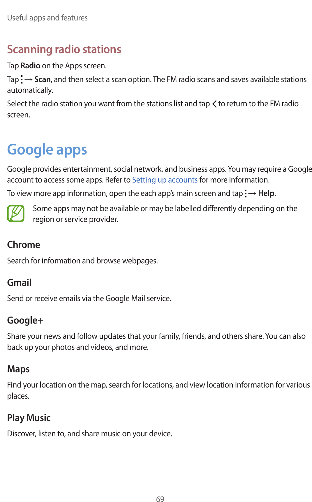 Useful apps and features69Scanning radio stationsTap Radio on the Apps screen.Tap   → Scan, and then select a scan option. The FM radio scans and saves available stations automatically.Select the radio station you want from the stations list and tap   to return to the FM radio screen.Google appsGoogle provides entertainment, social network, and business apps. You may require a Google account to access some apps. Refer to Setting up accounts for more information.To view more app information, open the each app’s main screen and tap   → Help.Some apps may not be available or may be labelled differently depending on the region or service provider.ChromeSearch for information and browse webpages.GmailSend or receive emails via the Google Mail service.Google+Share your news and follow updates that your family, friends, and others share. You can also back up your photos and videos, and more.MapsFind your location on the map, search for locations, and view location information for various places.Play MusicDiscover, listen to, and share music on your device.