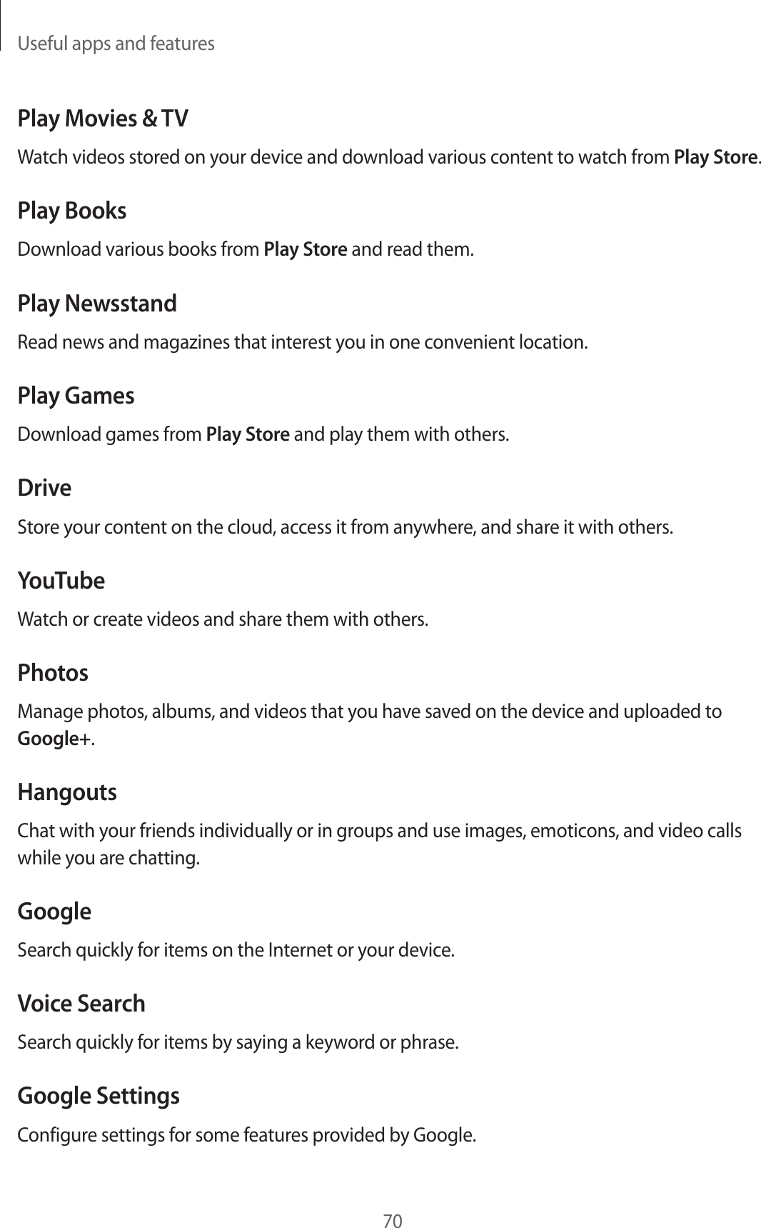 Useful apps and features70Play Movies &amp; TVWatch videos stored on your device and download various content to watch from Play Store.Play BooksDownload various books from Play Store and read them.Play NewsstandRead news and magazines that interest you in one convenient location.Play GamesDownload games from Play Store and play them with others.DriveStore your content on the cloud, access it from anywhere, and share it with others.YouTubeWatch or create videos and share them with others.PhotosManage photos, albums, and videos that you have saved on the device and uploaded to Google+.HangoutsChat with your friends individually or in groups and use images, emoticons, and video calls while you are chatting.GoogleSearch quickly for items on the Internet or your device.Voice SearchSearch quickly for items by saying a keyword or phrase.Google SettingsConfigure settings for some features provided by Google.