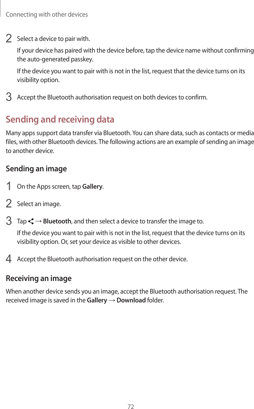 Connecting with other devices722  Select a device to pair with.If your device has paired with the device before, tap the device name without confirming the auto-generated passkey.If the device you want to pair with is not in the list, request that the device turns on its visibility option.3  Accept the Bluetooth authorisation request on both devices to confirm.Sending and receiving dataMany apps support data transfer via Bluetooth. You can share data, such as contacts or media files, with other Bluetooth devices. The following actions are an example of sending an image to another device.Sending an image1  On the Apps screen, tap Gallery.2  Select an image.3  Tap   → Bluetooth, and then select a device to transfer the image to.If the device you want to pair with is not in the list, request that the device turns on its visibility option. Or, set your device as visible to other devices.4  Accept the Bluetooth authorisation request on the other device.Receiving an imageWhen another device sends you an image, accept the Bluetooth authorisation request. The received image is saved in the Gallery → Download folder.