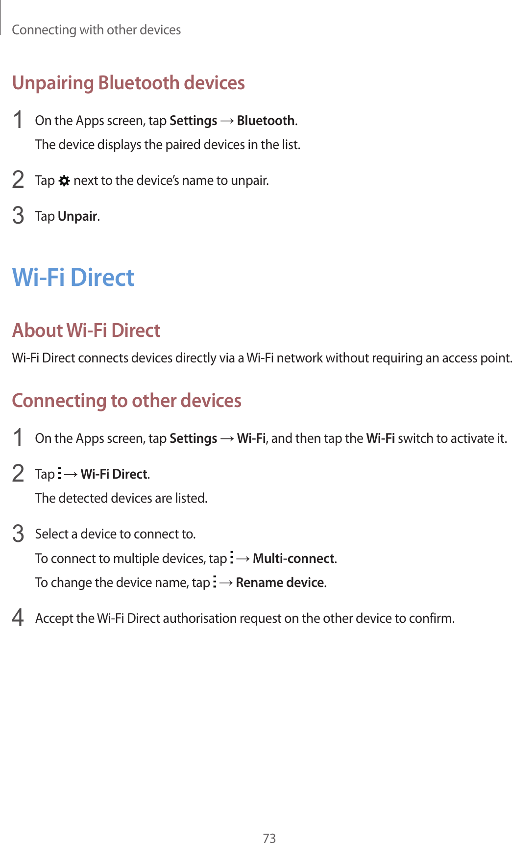 Connecting with other devices73Unpairing Bluetooth devices1  On the Apps screen, tap Settings → Bluetooth.The device displays the paired devices in the list.2  Tap   next to the device’s name to unpair.3  Tap Unpair.Wi-Fi DirectAbout Wi-Fi DirectWi-Fi Direct connects devices directly via a Wi-Fi network without requiring an access point.Connecting to other devices1  On the Apps screen, tap Settings → Wi-Fi, and then tap the Wi-Fi switch to activate it.2  Tap   → Wi-Fi Direct.The detected devices are listed.3  Select a device to connect to.To connect to multiple devices, tap   → Multi-connect.To change the device name, tap   → Rename device.4  Accept the Wi-Fi Direct authorisation request on the other device to confirm.