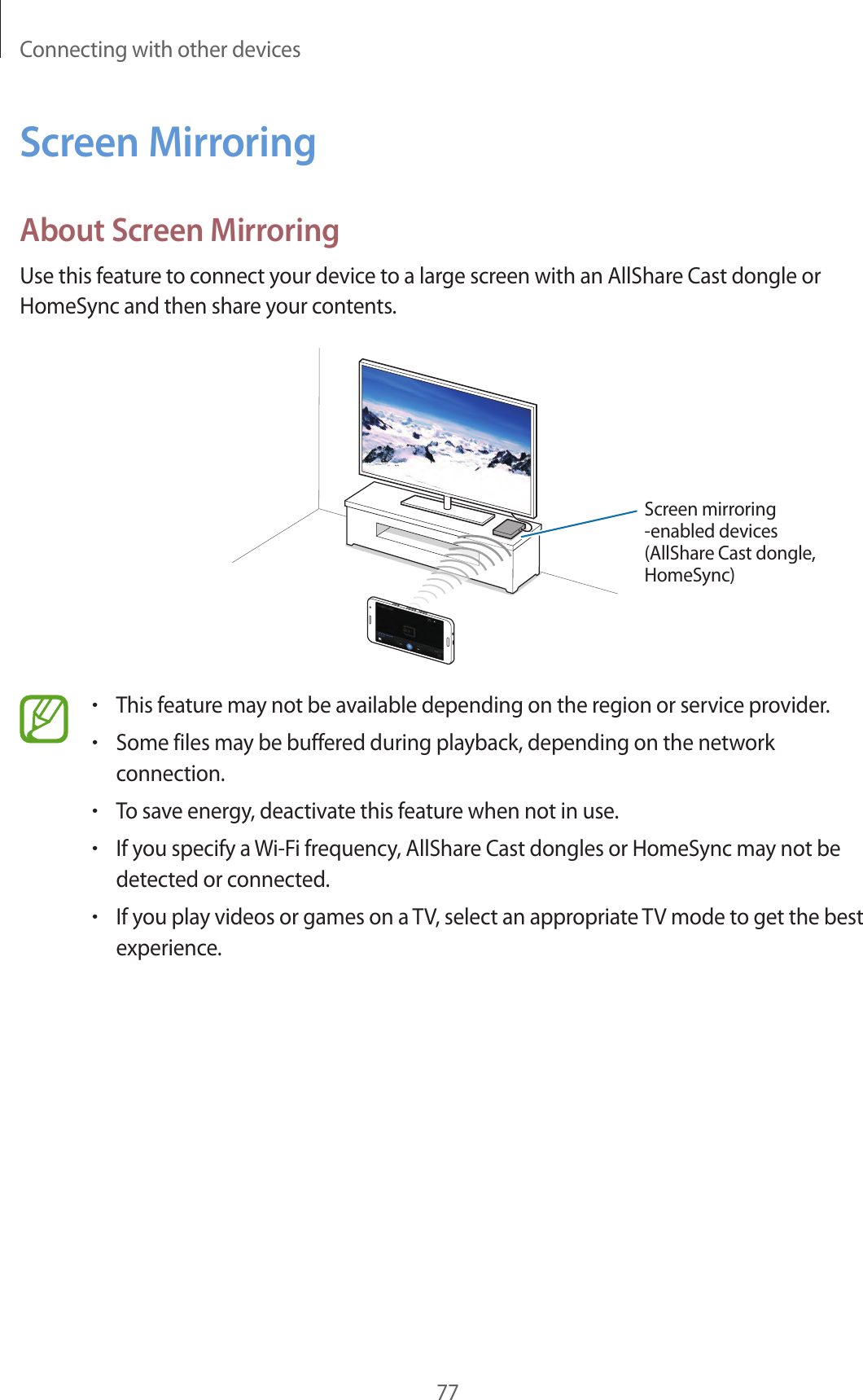 Connecting with other devices77Screen MirroringAbout Screen MirroringUse this feature to connect your device to a large screen with an AllShare Cast dongle or HomeSync and then share your contents.Screen mirroring -enabled devices(AllShare Cast dongle, HomeSync)•This feature may not be available depending on the region or service provider.•Some files may be buffered during playback, depending on the network connection.•To save energy, deactivate this feature when not in use.•If you specify a Wi-Fi frequency, AllShare Cast dongles or HomeSync may not be detected or connected.•If you play videos or games on a TV, select an appropriate TV mode to get the best experience.