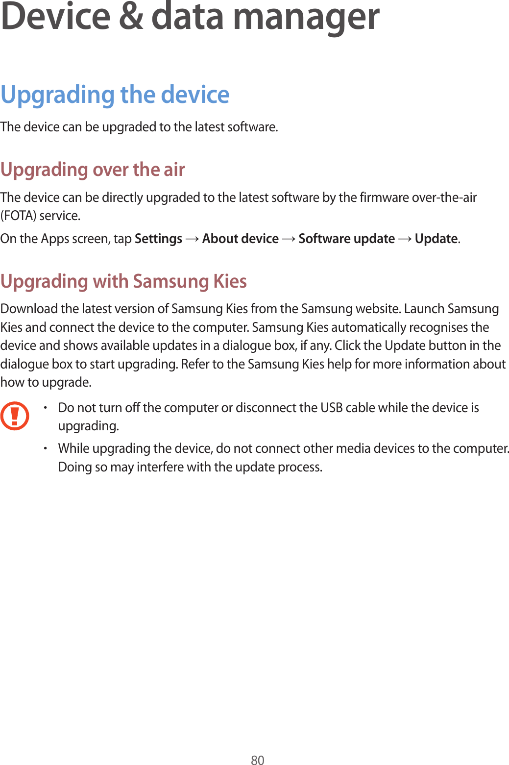 80Device &amp; data managerUpgrading the deviceThe device can be upgraded to the latest software.Upgrading over the airThe device can be directly upgraded to the latest software by the firmware over-the-air (FOTA) service.On the Apps screen, tap Settings → About device → Software update → Update.Upgrading with Samsung KiesDownload the latest version of Samsung Kies from the Samsung website. Launch Samsung Kies and connect the device to the computer. Samsung Kies automatically recognises the device and shows available updates in a dialogue box, if any. Click the Update button in the dialogue box to start upgrading. Refer to the Samsung Kies help for more information about how to upgrade.•Do not turn off the computer or disconnect the USB cable while the device is upgrading.•While upgrading the device, do not connect other media devices to the computer. Doing so may interfere with the update process.