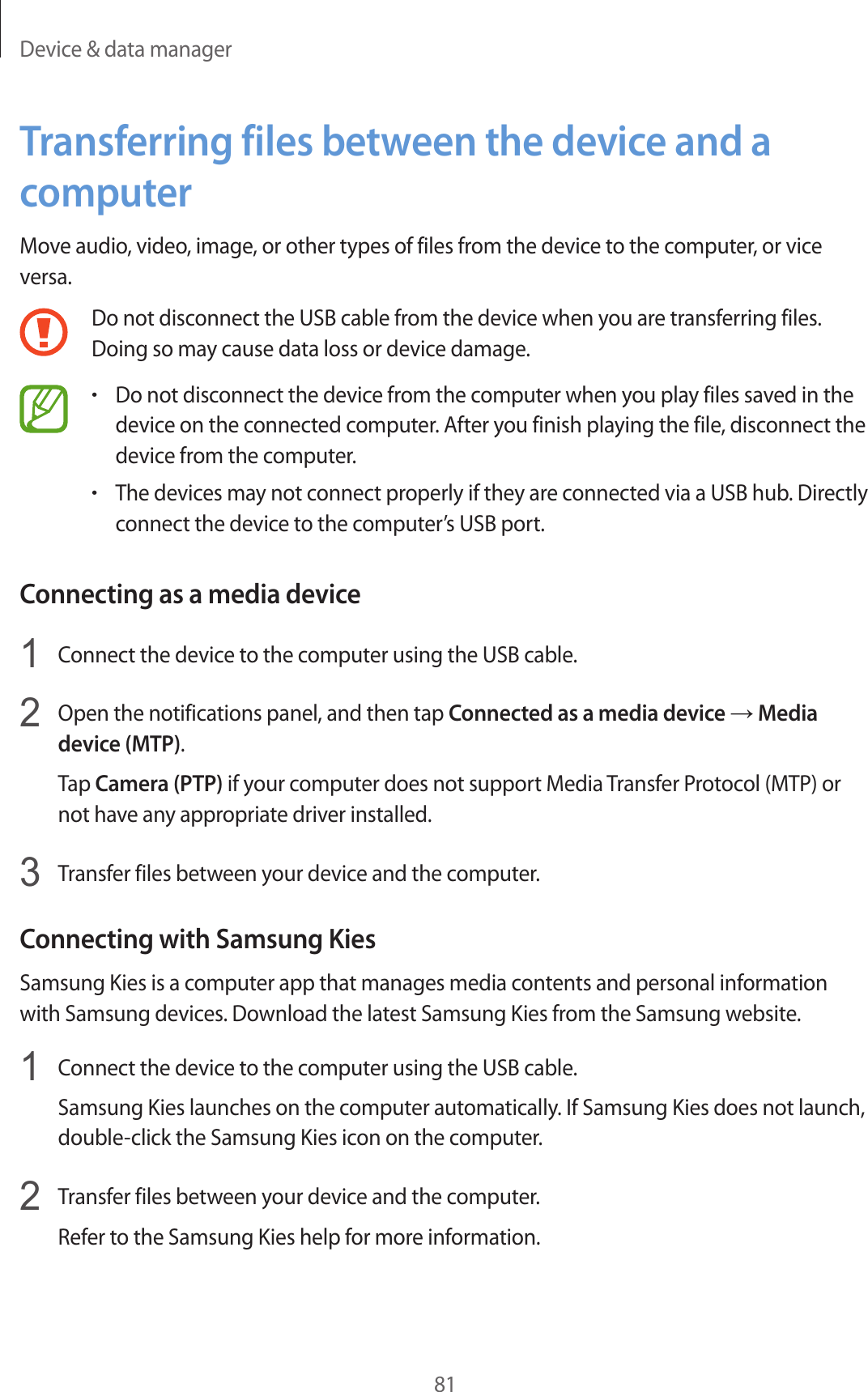 Device &amp; data manager81Transferring files between the device and a computerMove audio, video, image, or other types of files from the device to the computer, or vice versa.Do not disconnect the USB cable from the device when you are transferring files. Doing so may cause data loss or device damage.•Do not disconnect the device from the computer when you play files saved in the device on the connected computer. After you finish playing the file, disconnect the device from the computer.•The devices may not connect properly if they are connected via a USB hub. Directly connect the device to the computer’s USB port.Connecting as a media device1  Connect the device to the computer using the USB cable.2  Open the notifications panel, and then tap Connected as a media device → Media device (MTP).Tap Camera (PTP) if your computer does not support Media Transfer Protocol (MTP) or not have any appropriate driver installed.3  Transfer files between your device and the computer.Connecting with Samsung KiesSamsung Kies is a computer app that manages media contents and personal information with Samsung devices. Download the latest Samsung Kies from the Samsung website.1  Connect the device to the computer using the USB cable.Samsung Kies launches on the computer automatically. If Samsung Kies does not launch, double-click the Samsung Kies icon on the computer.2  Transfer files between your device and the computer.Refer to the Samsung Kies help for more information.