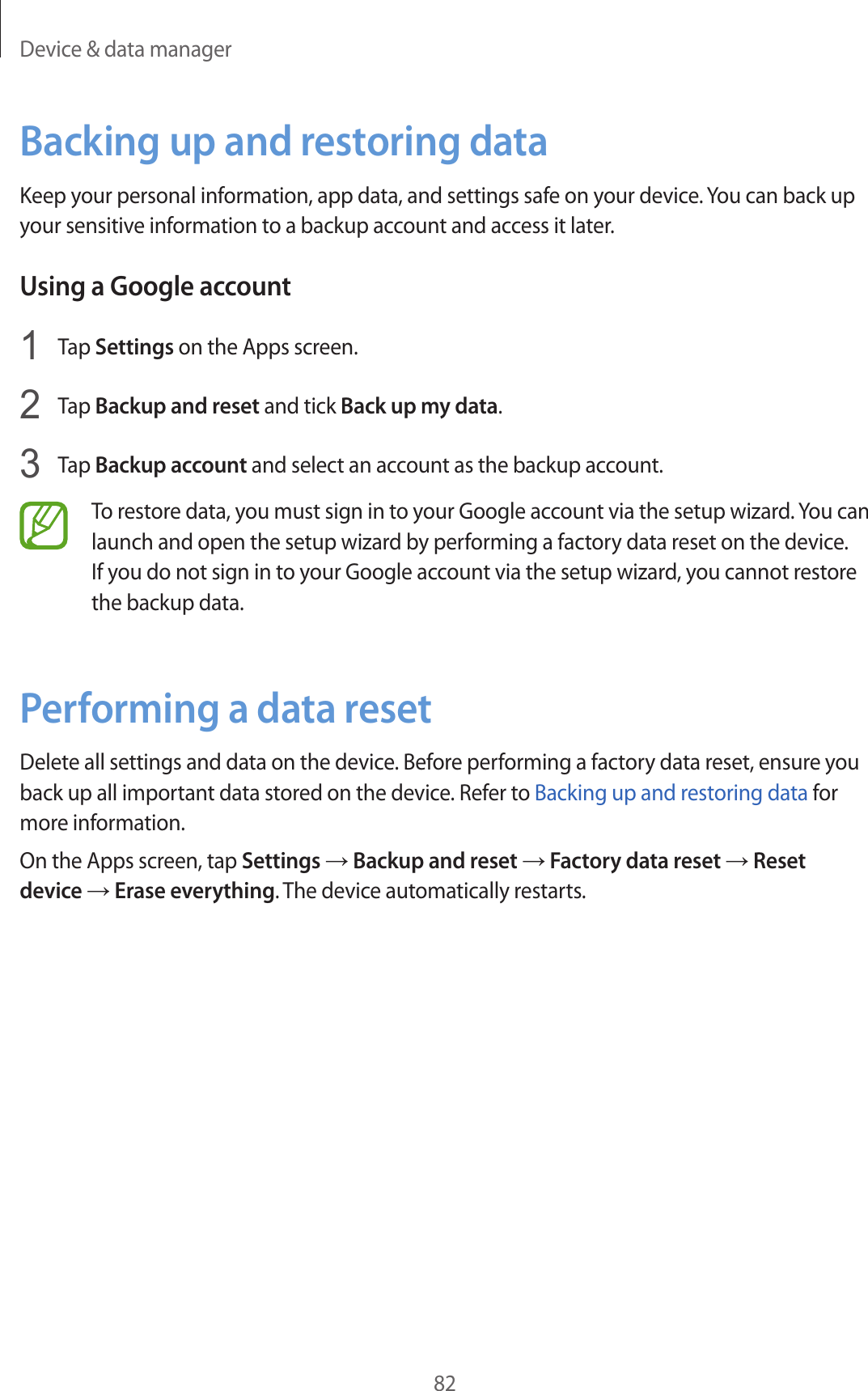 Device &amp; data manager82Backing up and restoring dataKeep your personal information, app data, and settings safe on your device. You can back up your sensitive information to a backup account and access it later.Using a Google account1  Tap Settings on the Apps screen.2  Tap Backup and reset and tick Back up my data.3  Tap Backup account and select an account as the backup account.To restore data, you must sign in to your Google account via the setup wizard. You can launch and open the setup wizard by performing a factory data reset on the device. If you do not sign in to your Google account via the setup wizard, you cannot restore the backup data.Performing a data resetDelete all settings and data on the device. Before performing a factory data reset, ensure you back up all important data stored on the device. Refer to Backing up and restoring data for more information.On the Apps screen, tap Settings → Backup and reset → Factory data reset → Reset device → Erase everything. The device automatically restarts.