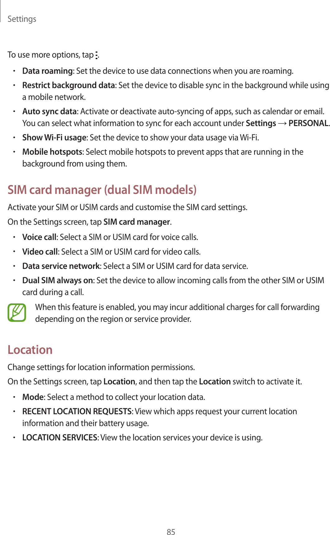 Settings85To use more options, tap  .•Data roaming: Set the device to use data connections when you are roaming.•Restrict background data: Set the device to disable sync in the background while using a mobile network.•Auto sync data: Activate or deactivate auto-syncing of apps, such as calendar or email. You can select what information to sync for each account under Settings → PERSONAL.•Show Wi-Fi usage: Set the device to show your data usage via Wi-Fi.•Mobile hotspots: Select mobile hotspots to prevent apps that are running in the background from using them.SIM card manager (dual SIM models)Activate your SIM or USIM cards and customise the SIM card settings.On the Settings screen, tap SIM card manager.•Voice call: Select a SIM or USIM card for voice calls.•Video call: Select a SIM or USIM card for video calls.•Data service network: Select a SIM or USIM card for data service.•Dual SIM always on: Set the device to allow incoming calls from the other SIM or USIM card during a call.When this feature is enabled, you may incur additional charges for call forwarding depending on the region or service provider.LocationChange settings for location information permissions.On the Settings screen, tap Location, and then tap the Location switch to activate it.•Mode: Select a method to collect your location data.•RECENT LOCATION REQUESTS: View which apps request your current location information and their battery usage.•LOCATION SERVICES: View the location services your device is using.