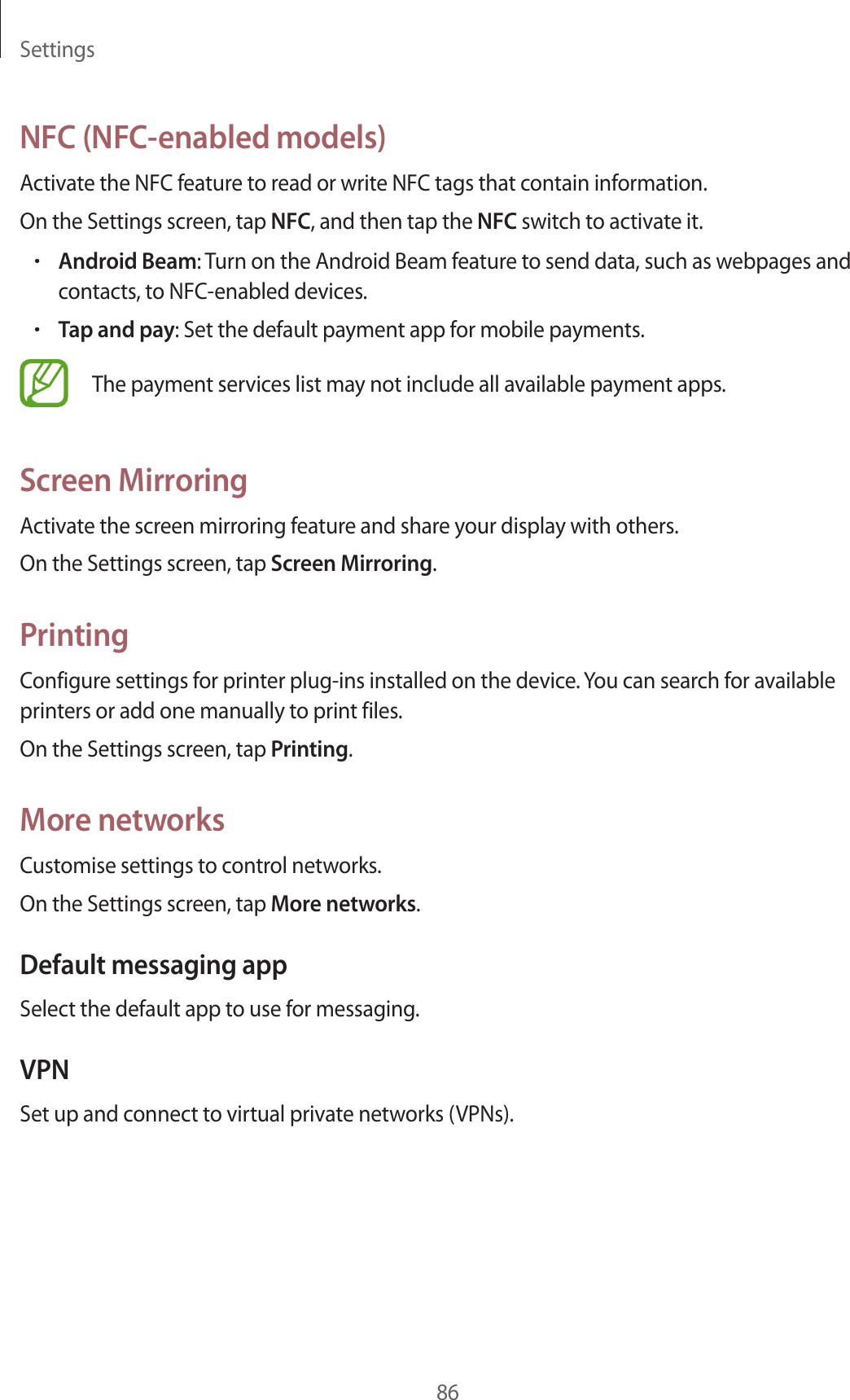 Settings86NFC (NFC-enabled models)Activate the NFC feature to read or write NFC tags that contain information.On the Settings screen, tap NFC, and then tap the NFC switch to activate it.•Android Beam: Turn on the Android Beam feature to send data, such as webpages and contacts, to NFC-enabled devices.•Tap and pay: Set the default payment app for mobile payments.The payment services list may not include all available payment apps.Screen MirroringActivate the screen mirroring feature and share your display with others.On the Settings screen, tap Screen Mirroring.PrintingConfigure settings for printer plug-ins installed on the device. You can search for available printers or add one manually to print files.On the Settings screen, tap Printing.More networksCustomise settings to control networks.On the Settings screen, tap More networks.Default messaging appSelect the default app to use for messaging.VPNSet up and connect to virtual private networks (VPNs).