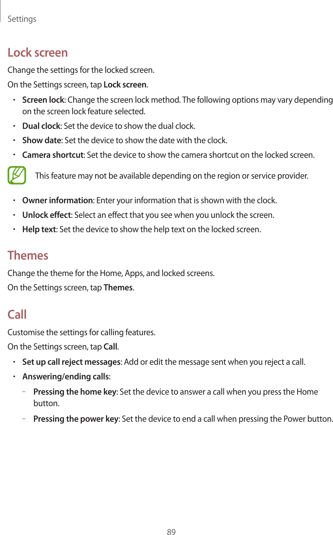 Settings89Lock screenChange the settings for the locked screen.On the Settings screen, tap Lock screen.•Screen lock: Change the screen lock method. The following options may vary depending on the screen lock feature selected.•Dual clock: Set the device to show the dual clock.•Show date: Set the device to show the date with the clock.•Camera shortcut: Set the device to show the camera shortcut on the locked screen.This feature may not be available depending on the region or service provider.•Owner information: Enter your information that is shown with the clock.•Unlock effect: Select an effect that you see when you unlock the screen.•Help text: Set the device to show the help text on the locked screen.ThemesChange the theme for the Home, Apps, and locked screens.On the Settings screen, tap Themes.CallCustomise the settings for calling features.On the Settings screen, tap Call.•Set up call reject messages: Add or edit the message sent when you reject a call.•Answering/ending calls:–Pressing the home key: Set the device to answer a call when you press the Home button.–Pressing the power key: Set the device to end a call when pressing the Power button.