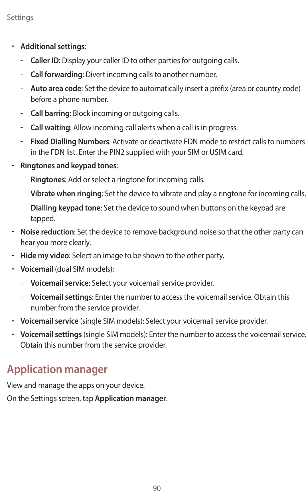 Settings90•Additional settings:–Caller ID: Display your caller ID to other parties for outgoing calls.–Call forwarding: Divert incoming calls to another number.–Auto area code: Set the device to automatically insert a prefix (area or country code) before a phone number.–Call barring: Block incoming or outgoing calls.–Call waiting: Allow incoming call alerts when a call is in progress.–Fixed Dialling Numbers: Activate or deactivate FDN mode to restrict calls to numbers in the FDN list. Enter the PIN2 supplied with your SIM or USIM card.•Ringtones and keypad tones:–Ringtones: Add or select a ringtone for incoming calls.–Vibrate when ringing: Set the device to vibrate and play a ringtone for incoming calls.–Dialling keypad tone: Set the device to sound when buttons on the keypad are tapped.•Noise reduction: Set the device to remove background noise so that the other party can hear you more clearly.•Hide my video: Select an image to be shown to the other party.•Voicemail (dual SIM models):–Voicemail service: Select your voicemail service provider.–Voicemail settings: Enter the number to access the voicemail service. Obtain this number from the service provider.•Voicemail service (single SIM models): Select your voicemail service provider.•Voicemail settings (single SIM models): Enter the number to access the voicemail service. Obtain this number from the service provider.Application managerView and manage the apps on your device.On the Settings screen, tap Application manager.
