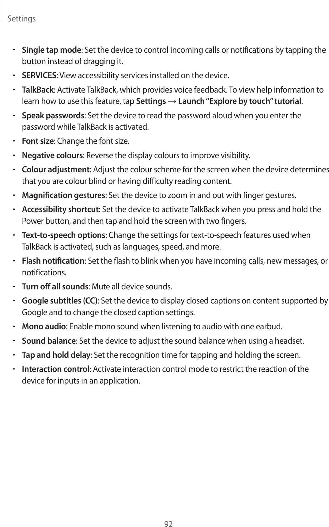 Settings92•Single tap mode: Set the device to control incoming calls or notifications by tapping the button instead of dragging it.•SERVICES: View accessibility services installed on the device.•TalkBack: Activate TalkBack, which provides voice feedback. To view help information to learn how to use this feature, tap Settings → Launch “Explore by touch” tutorial.•Speak passwords: Set the device to read the password aloud when you enter the password while TalkBack is activated.•Font size: Change the font size.•Negative colours: Reverse the display colours to improve visibility.•Colour adjustment: Adjust the colour scheme for the screen when the device determines that you are colour blind or having difficulty reading content.•Magnification gestures: Set the device to zoom in and out with finger gestures.•Accessibility shortcut: Set the device to activate TalkBack when you press and hold the Power button, and then tap and hold the screen with two fingers.•Text-to-speech options: Change the settings for text-to-speech features used when TalkBack is activated, such as languages, speed, and more.•Flash notification: Set the flash to blink when you have incoming calls, new messages, or notifications.•Turn off all sounds: Mute all device sounds.•Google subtitles (CC): Set the device to display closed captions on content supported by Google and to change the closed caption settings.•Mono audio: Enable mono sound when listening to audio with one earbud.•Sound balance: Set the device to adjust the sound balance when using a headset.•Tap and hold delay: Set the recognition time for tapping and holding the screen.•Interaction control: Activate interaction control mode to restrict the reaction of the device for inputs in an application.