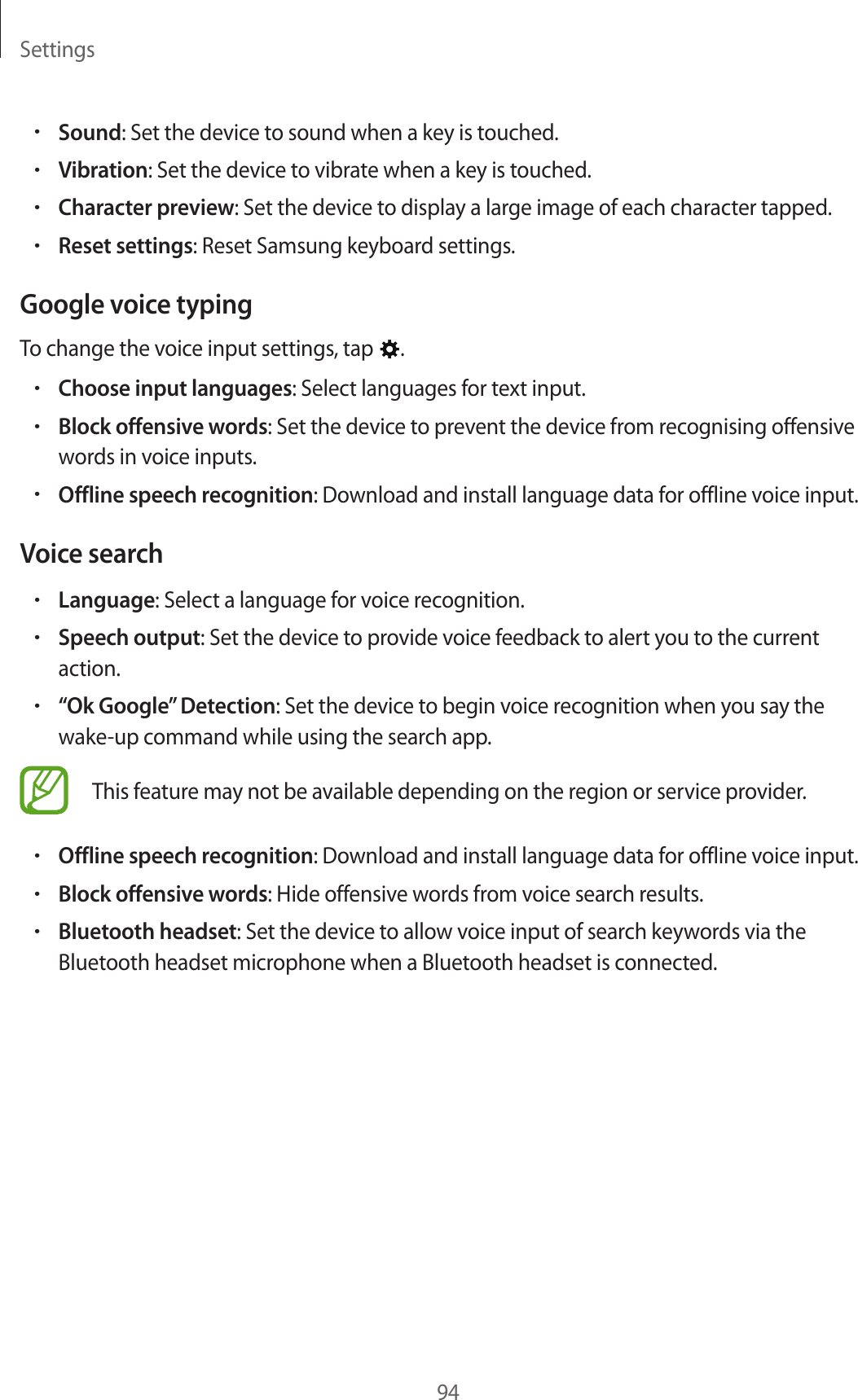 Settings94•Sound: Set the device to sound when a key is touched.•Vibration: Set the device to vibrate when a key is touched.•Character preview: Set the device to display a large image of each character tapped.•Reset settings: Reset Samsung keyboard settings.Google voice typingTo change the voice input settings, tap  .•Choose input languages: Select languages for text input.•Block offensive words: Set the device to prevent the device from recognising offensive words in voice inputs.•Offline speech recognition: Download and install language data for offline voice input.Voice search•Language: Select a language for voice recognition.•Speech output: Set the device to provide voice feedback to alert you to the current action.•“Ok Google” Detection: Set the device to begin voice recognition when you say the wake-up command while using the search app.This feature may not be available depending on the region or service provider.•Offline speech recognition: Download and install language data for offline voice input.•Block offensive words: Hide offensive words from voice search results.•Bluetooth headset: Set the device to allow voice input of search keywords via the Bluetooth headset microphone when a Bluetooth headset is connected.