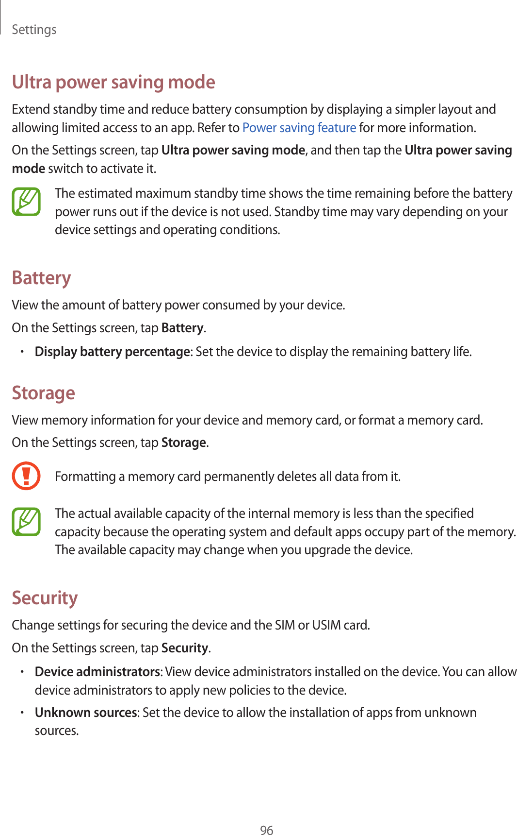 Settings96Ultra power saving modeExtend standby time and reduce battery consumption by displaying a simpler layout and allowing limited access to an app. Refer to Power saving feature for more information.On the Settings screen, tap Ultra power saving mode, and then tap the Ultra power saving mode switch to activate it.The estimated maximum standby time shows the time remaining before the battery power runs out if the device is not used. Standby time may vary depending on your device settings and operating conditions.BatteryView the amount of battery power consumed by your device.On the Settings screen, tap Battery.•Display battery percentage: Set the device to display the remaining battery life.StorageView memory information for your device and memory card, or format a memory card.On the Settings screen, tap Storage.Formatting a memory card permanently deletes all data from it.The actual available capacity of the internal memory is less than the specified capacity because the operating system and default apps occupy part of the memory. The available capacity may change when you upgrade the device.SecurityChange settings for securing the device and the SIM or USIM card.On the Settings screen, tap Security.•Device administrators: View device administrators installed on the device. You can allow device administrators to apply new policies to the device.•Unknown sources: Set the device to allow the installation of apps from unknown sources.
