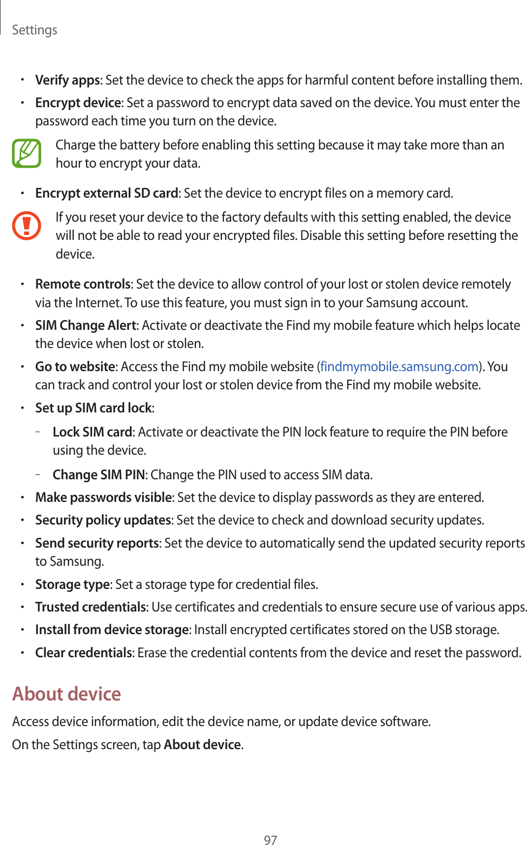 Settings97•Verify apps: Set the device to check the apps for harmful content before installing them.•Encrypt device: Set a password to encrypt data saved on the device. You must enter the password each time you turn on the device.Charge the battery before enabling this setting because it may take more than an hour to encrypt your data.•Encrypt external SD card: Set the device to encrypt files on a memory card.If you reset your device to the factory defaults with this setting enabled, the device will not be able to read your encrypted files. Disable this setting before resetting the device.•Remote controls: Set the device to allow control of your lost or stolen device remotely via the Internet. To use this feature, you must sign in to your Samsung account.•SIM Change Alert: Activate or deactivate the Find my mobile feature which helps locate the device when lost or stolen.•Go to website: Access the Find my mobile website (findmymobile.samsung.com). You can track and control your lost or stolen device from the Find my mobile website.•Set up SIM card lock:–Lock SIM card: Activate or deactivate the PIN lock feature to require the PIN before using the device.–Change SIM PIN: Change the PIN used to access SIM data.•Make passwords visible: Set the device to display passwords as they are entered.•Security policy updates: Set the device to check and download security updates.•Send security reports: Set the device to automatically send the updated security reports to Samsung.•Storage type: Set a storage type for credential files.•Trusted credentials: Use certificates and credentials to ensure secure use of various apps.•Install from device storage: Install encrypted certificates stored on the USB storage.•Clear credentials: Erase the credential contents from the device and reset the password.About deviceAccess device information, edit the device name, or update device software.On the Settings screen, tap About device.