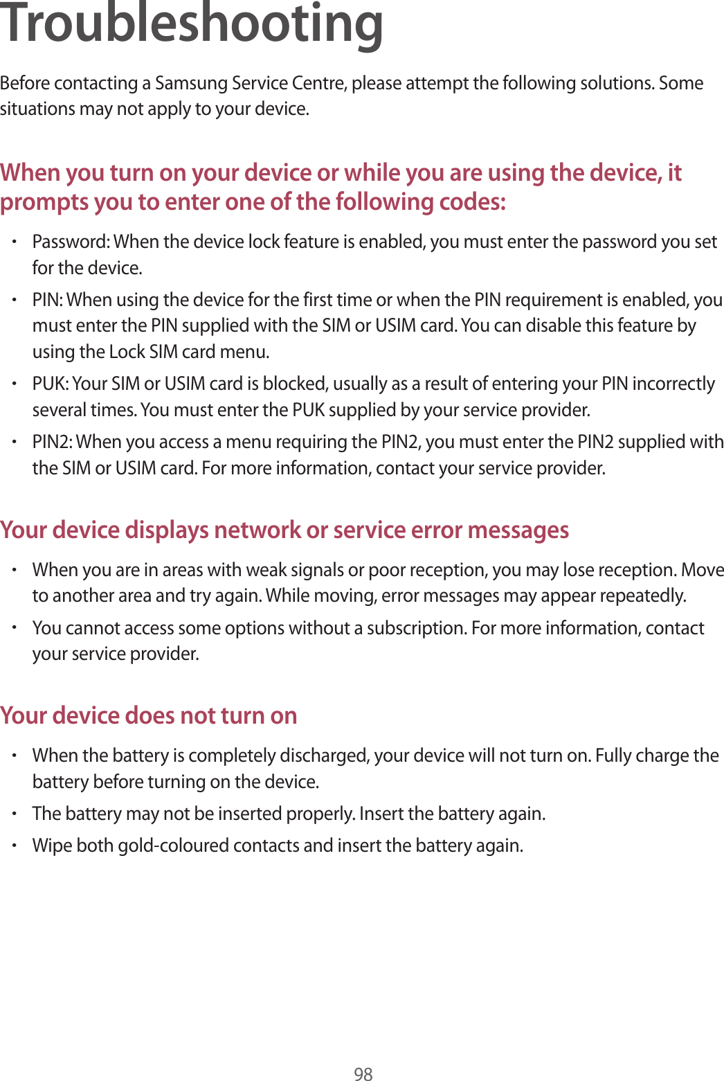 98TroubleshootingBefore contacting a Samsung Service Centre, please attempt the following solutions. Some situations may not apply to your device.When you turn on your device or while you are using the device, it prompts you to enter one of the following codes:•Password: When the device lock feature is enabled, you must enter the password you set for the device.•PIN: When using the device for the first time or when the PIN requirement is enabled, you must enter the PIN supplied with the SIM or USIM card. You can disable this feature by using the Lock SIM card menu.•PUK: Your SIM or USIM card is blocked, usually as a result of entering your PIN incorrectly several times. You must enter the PUK supplied by your service provider.•PIN2: When you access a menu requiring the PIN2, you must enter the PIN2 supplied with the SIM or USIM card. For more information, contact your service provider.Your device displays network or service error messages•When you are in areas with weak signals or poor reception, you may lose reception. Move to another area and try again. While moving, error messages may appear repeatedly.•You cannot access some options without a subscription. For more information, contact your service provider.Your device does not turn on•When the battery is completely discharged, your device will not turn on. Fully charge the battery before turning on the device.•The battery may not be inserted properly. Insert the battery again.•Wipe both gold-coloured contacts and insert the battery again.