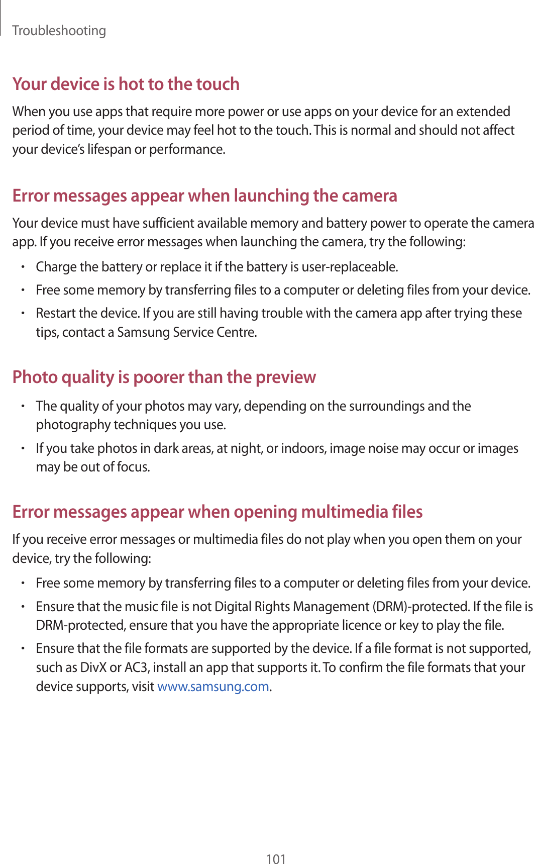 Troubleshooting101Your device is hot to the touchWhen you use apps that require more power or use apps on your device for an extended period of time, your device may feel hot to the touch. This is normal and should not affect your device’s lifespan or performance.Error messages appear when launching the cameraYour device must have sufficient available memory and battery power to operate the camera app. If you receive error messages when launching the camera, try the following:•Charge the battery or replace it if the battery is user-replaceable.•Free some memory by transferring files to a computer or deleting files from your device.•Restart the device. If you are still having trouble with the camera app after trying these tips, contact a Samsung Service Centre.Photo quality is poorer than the preview•The quality of your photos may vary, depending on the surroundings and the photography techniques you use.•If you take photos in dark areas, at night, or indoors, image noise may occur or images may be out of focus.Error messages appear when opening multimedia filesIf you receive error messages or multimedia files do not play when you open them on your device, try the following:•Free some memory by transferring files to a computer or deleting files from your device.•Ensure that the music file is not Digital Rights Management (DRM)-protected. If the file is DRM-protected, ensure that you have the appropriate licence or key to play the file.•Ensure that the file formats are supported by the device. If a file format is not supported, such as DivX or AC3, install an app that supports it. To confirm the file formats that your device supports, visit www.samsung.com.