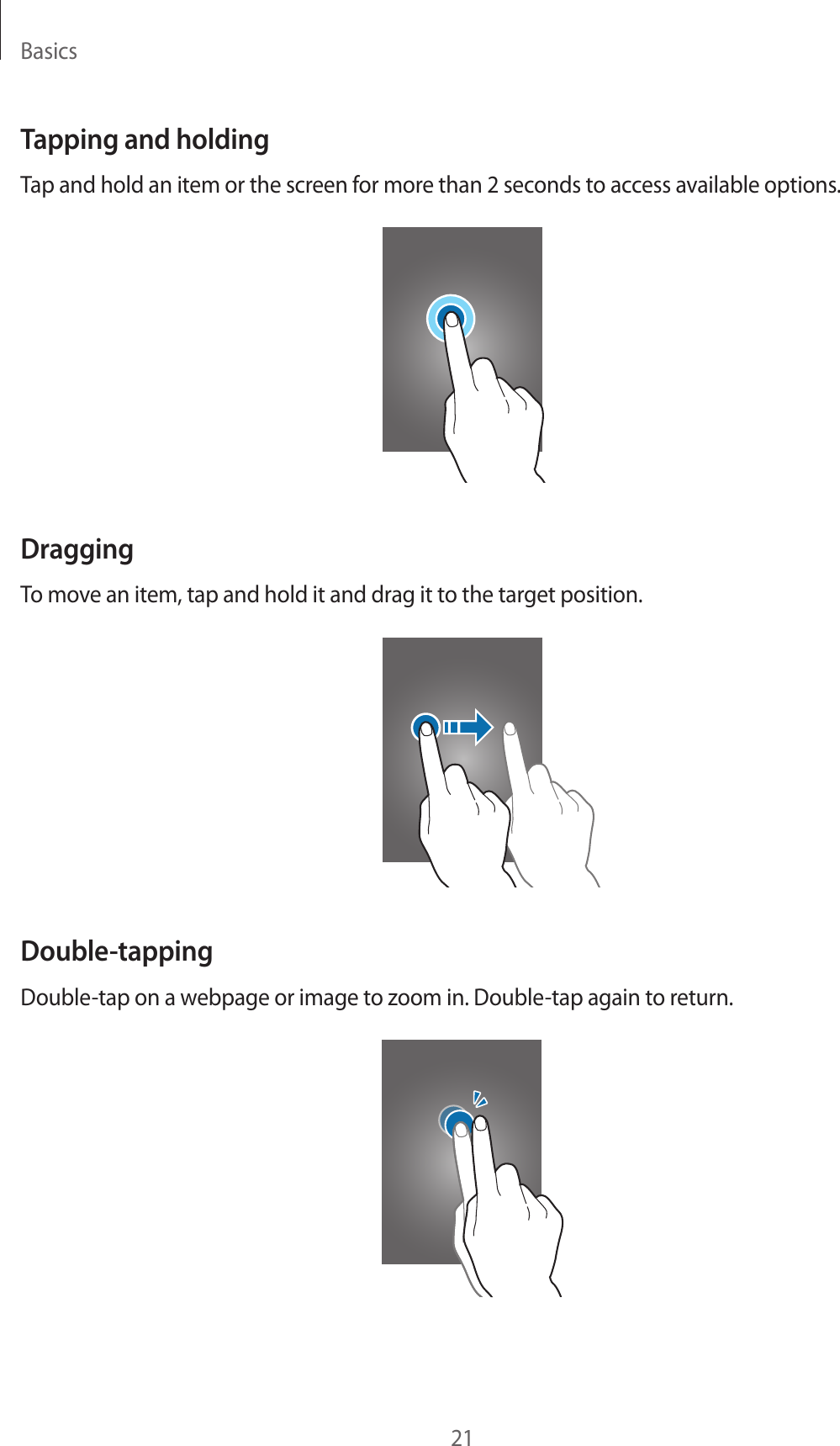 Basics21Tapping and holdingTap and hold an item or the screen for more than 2 seconds to access available options.DraggingTo move an item, tap and hold it and drag it to the target position.Double-tappingDouble-tap on a webpage or image to zoom in. Double-tap again to return.