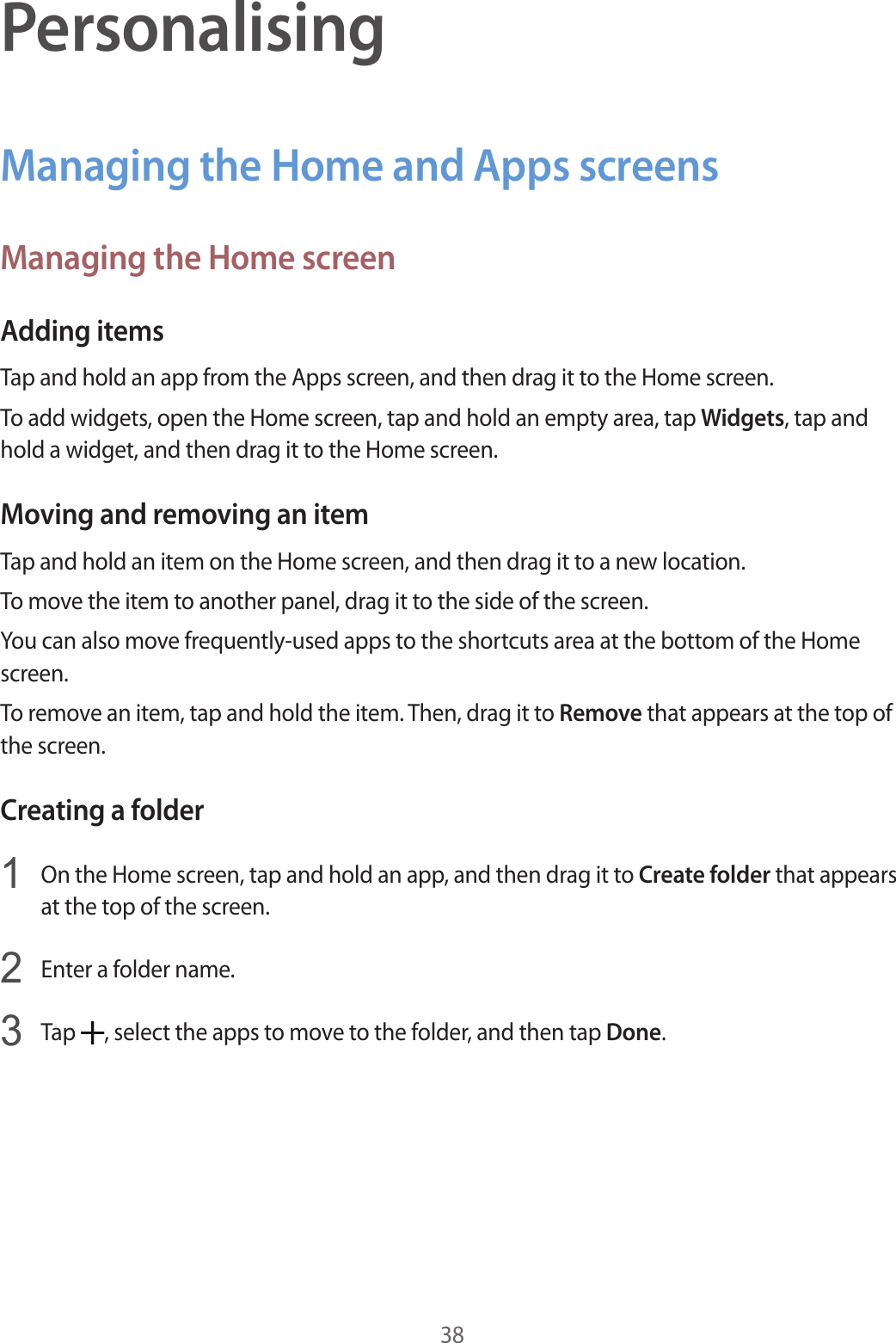 38PersonalisingManaging the Home and Apps screensManaging the Home screenAdding itemsTap and hold an app from the Apps screen, and then drag it to the Home screen.To add widgets, open the Home screen, tap and hold an empty area, tap Widgets, tap and hold a widget, and then drag it to the Home screen.Moving and removing an itemTap and hold an item on the Home screen, and then drag it to a new location.To move the item to another panel, drag it to the side of the screen.You can also move frequently-used apps to the shortcuts area at the bottom of the Home screen.To remove an item, tap and hold the item. Then, drag it to Remove that appears at the top of the screen.Creating a folder1  On the Home screen, tap and hold an app, and then drag it to Create folder that appears at the top of the screen.2  Enter a folder name.3  Tap  , select the apps to move to the folder, and then tap Done.