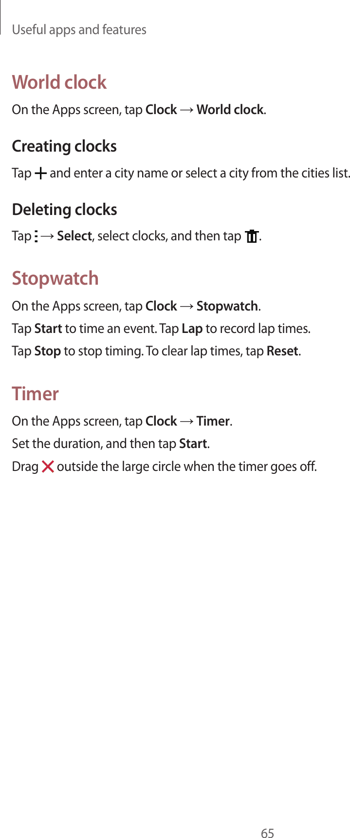 Useful apps and features65World clockOn the Apps screen, tap Clock → World clock.Creating clocksTap   and enter a city name or select a city from the cities list.Deleting clocksTap   → Select, select clocks, and then tap  .StopwatchOn the Apps screen, tap Clock → Stopwatch.Tap Start to time an event. Tap Lap to record lap times.Tap Stop to stop timing. To clear lap times, tap Reset.TimerOn the Apps screen, tap Clock → Timer.Set the duration, and then tap Start.Drag   outside the large circle when the timer goes off.