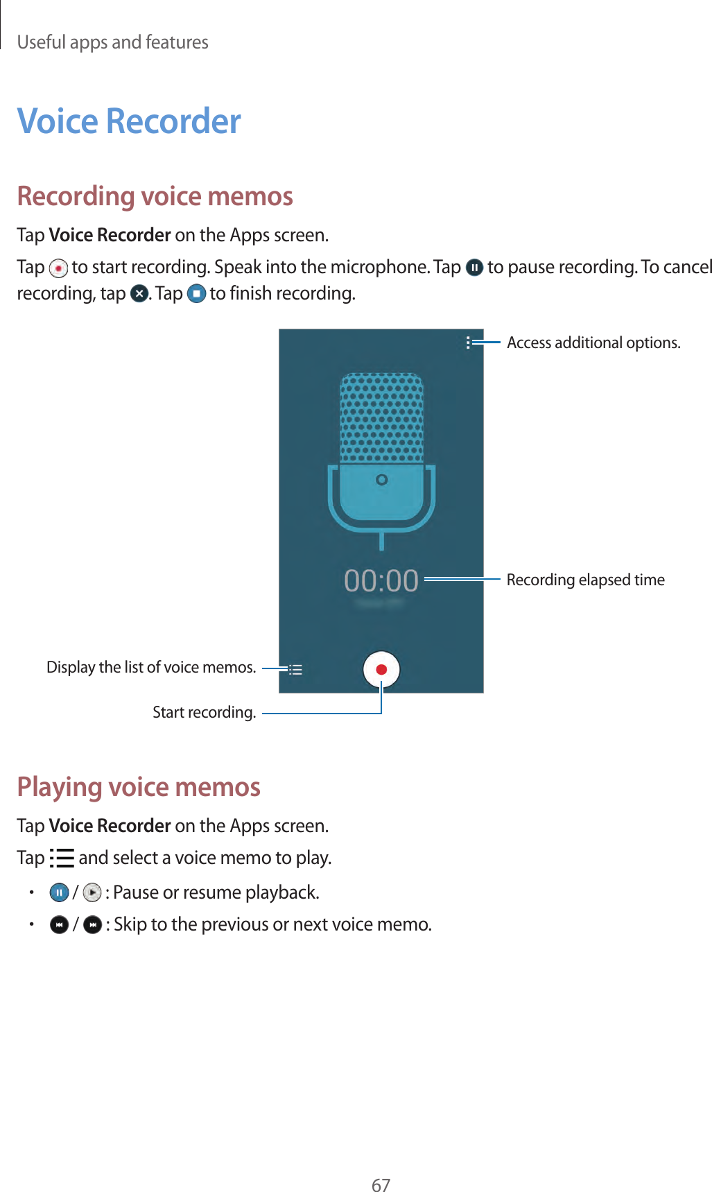 Useful apps and features67Voice RecorderRecording voice memosTap Voice Recorder on the Apps screen.Tap   to start recording. Speak into the microphone. Tap   to pause recording. To cancel recording, tap  . Tap   to finish recording.Display the list of voice memos.Access additional options.Start recording.Recording elapsed timePlaying voice memosTap Voice Recorder on the Apps screen.Tap   and select a voice memo to play.• /   : Pause or resume playback.• /   : Skip to the previous or next voice memo.
