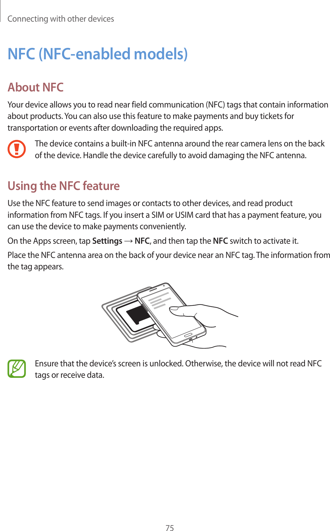 Connecting with other devices75NFC (NFC-enabled models)About NFCYour device allows you to read near field communication (NFC) tags that contain information about products. You can also use this feature to make payments and buy tickets for transportation or events after downloading the required apps.The device contains a built-in NFC antenna around the rear camera lens on the back of the device. Handle the device carefully to avoid damaging the NFC antenna.Using the NFC featureUse the NFC feature to send images or contacts to other devices, and read product information from NFC tags. If you insert a SIM or USIM card that has a payment feature, you can use the device to make payments conveniently.On the Apps screen, tap Settings → NFC, and then tap the NFC switch to activate it.Place the NFC antenna area on the back of your device near an NFC tag. The information from the tag appears.Ensure that the device’s screen is unlocked. Otherwise, the device will not read NFC tags or receive data.