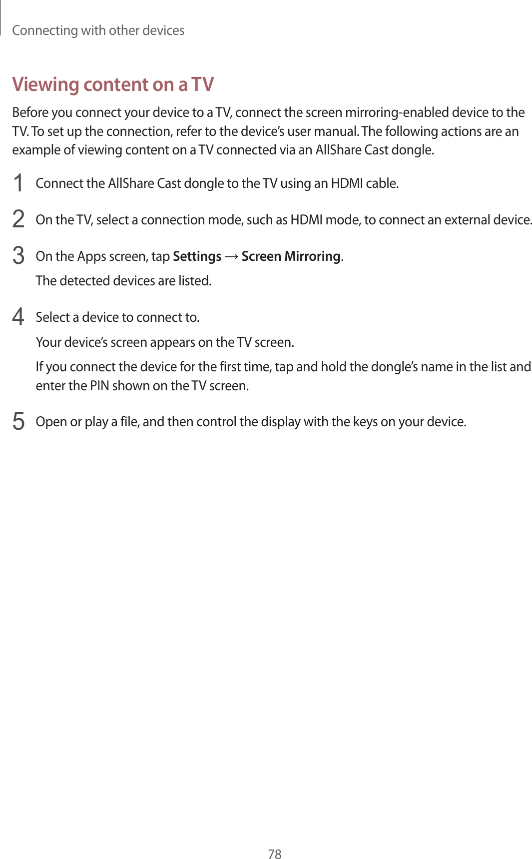 Connecting with other devices78Viewing content on a TVBefore you connect your device to a TV, connect the screen mirroring-enabled device to the TV. To set up the connection, refer to the device’s user manual. The following actions are an example of viewing content on a TV connected via an AllShare Cast dongle.1  Connect the AllShare Cast dongle to the TV using an HDMI cable.2  On the TV, select a connection mode, such as HDMI mode, to connect an external device.3  On the Apps screen, tap Settings → Screen Mirroring.The detected devices are listed.4  Select a device to connect to.Your device’s screen appears on the TV screen.If you connect the device for the first time, tap and hold the dongle’s name in the list and enter the PIN shown on the TV screen.5  Open or play a file, and then control the display with the keys on your device.