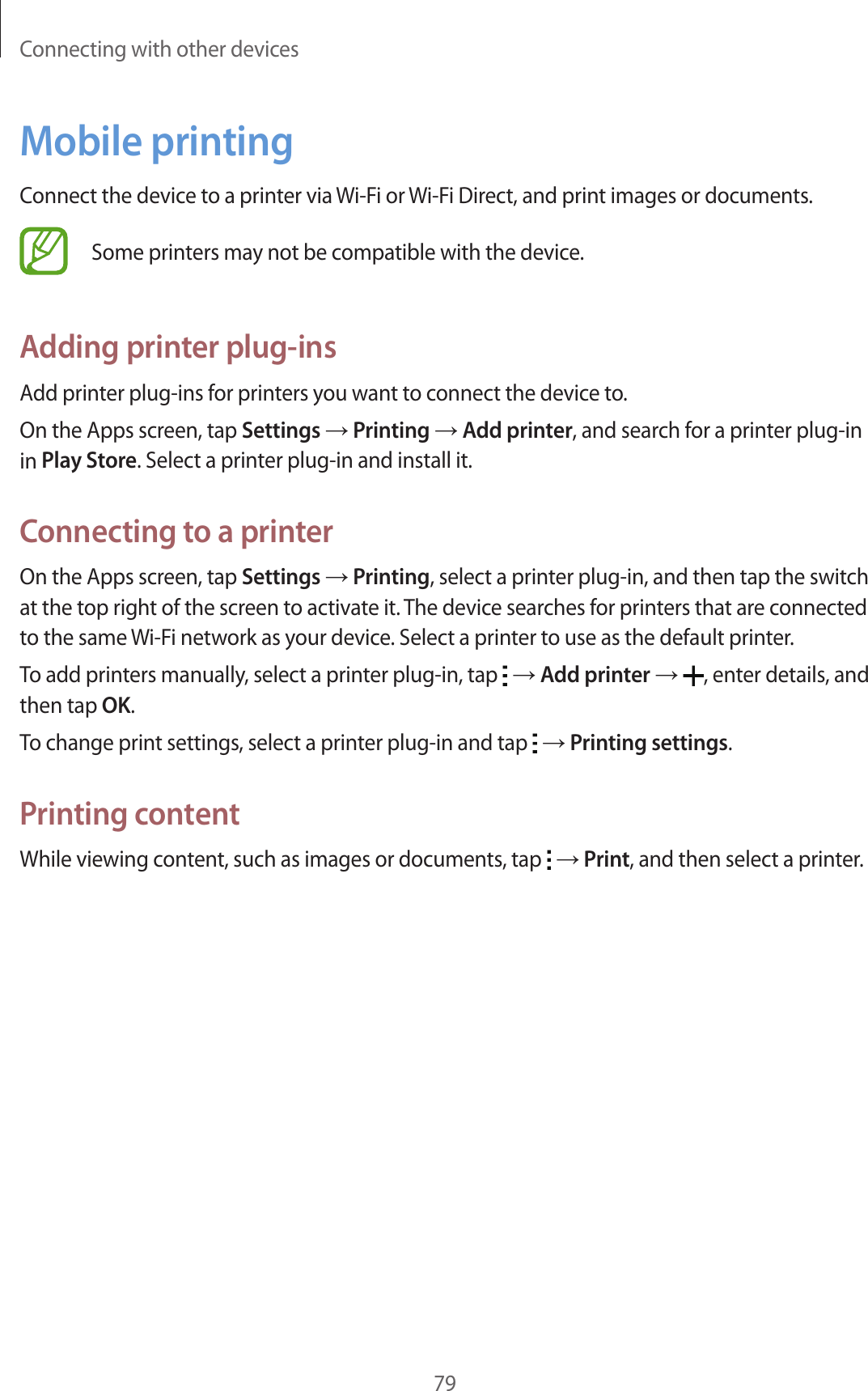Connecting with other devices79Mobile printingConnect the device to a printer via Wi-Fi or Wi-Fi Direct, and print images or documents.Some printers may not be compatible with the device.Adding printer plug-insAdd printer plug-ins for printers you want to connect the device to.On the Apps screen, tap Settings → Printing → Add printer, and search for a printer plug-in in Play Store. Select a printer plug-in and install it.Connecting to a printerOn the Apps screen, tap Settings → Printing, select a printer plug-in, and then tap the switch at the top right of the screen to activate it. The device searches for printers that are connected to the same Wi-Fi network as your device. Select a printer to use as the default printer.To add printers manually, select a printer plug-in, tap   → Add printer → , enter details, and then tap OK.To change print settings, select a printer plug-in and tap   → Printing settings.Printing contentWhile viewing content, such as images or documents, tap   → Print, and then select a printer.