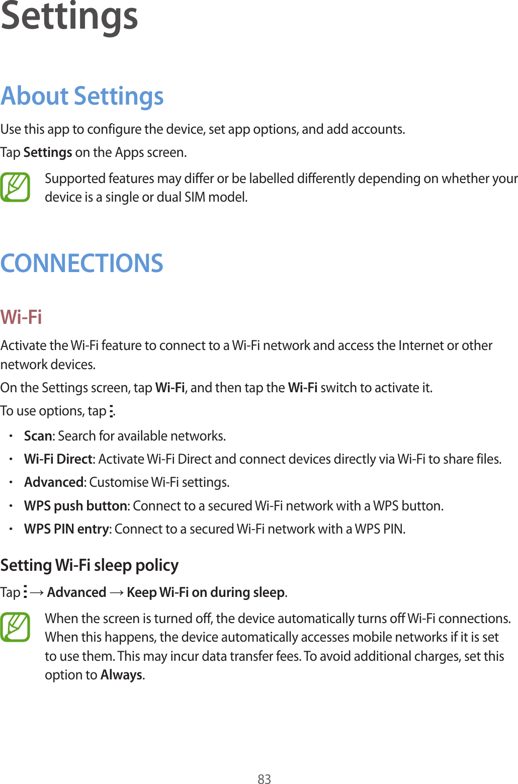 83SettingsAbout SettingsUse this app to configure the device, set app options, and add accounts.Tap Settings on the Apps screen.Supported features may differ or be labelled differently depending on whether your device is a single or dual SIM model.CONNECTIONSWi-FiActivate the Wi-Fi feature to connect to a Wi-Fi network and access the Internet or other network devices.On the Settings screen, tap Wi-Fi, and then tap the Wi-Fi switch to activate it.To use options, tap  .•Scan: Search for available networks.•Wi-Fi Direct: Activate Wi-Fi Direct and connect devices directly via Wi-Fi to share files.•Advanced: Customise Wi-Fi settings.•WPS push button: Connect to a secured Wi-Fi network with a WPS button.•WPS PIN entry: Connect to a secured Wi-Fi network with a WPS PIN.Setting Wi-Fi sleep policyTap   → Advanced → Keep Wi-Fi on during sleep.When the screen is turned off, the device automatically turns off Wi-Fi connections. When this happens, the device automatically accesses mobile networks if it is set to use them. This may incur data transfer fees. To avoid additional charges, set this option to Always.