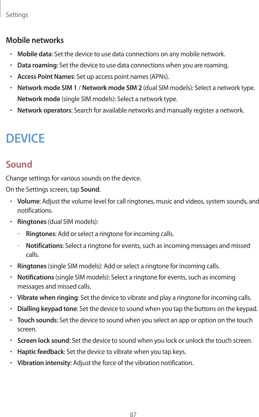 Settings87Mobile networks•Mobile data: Set the device to use data connections on any mobile network.•Data roaming: Set the device to use data connections when you are roaming.•Access Point Names: Set up access point names (APNs).•Network mode SIM 1 / Network mode SIM 2 (dual SIM models): Select a network type.Network mode (single SIM models): Select a network type.•Network operators: Search for available networks and manually register a network.DEVICESoundChange settings for various sounds on the device.On the Settings screen, tap Sound.•Volume: Adjust the volume level for call ringtones, music and videos, system sounds, and notifications.•Ringtones (dual SIM models):–Ringtones: Add or select a ringtone for incoming calls.–Notifications: Select a ringtone for events, such as incoming messages and missed calls.•Ringtones (single SIM models): Add or select a ringtone for incoming calls.•Notifications (single SIM models): Select a ringtone for events, such as incoming messages and missed calls.•Vibrate when ringing: Set the device to vibrate and play a ringtone for incoming calls.•Dialling keypad tone: Set the device to sound when you tap the buttons on the keypad.•Touch sounds: Set the device to sound when you select an app or option on the touch screen.•Screen lock sound: Set the device to sound when you lock or unlock the touch screen.•Haptic feedback: Set the device to vibrate when you tap keys.•Vibration intensity: Adjust the force of the vibration notification.