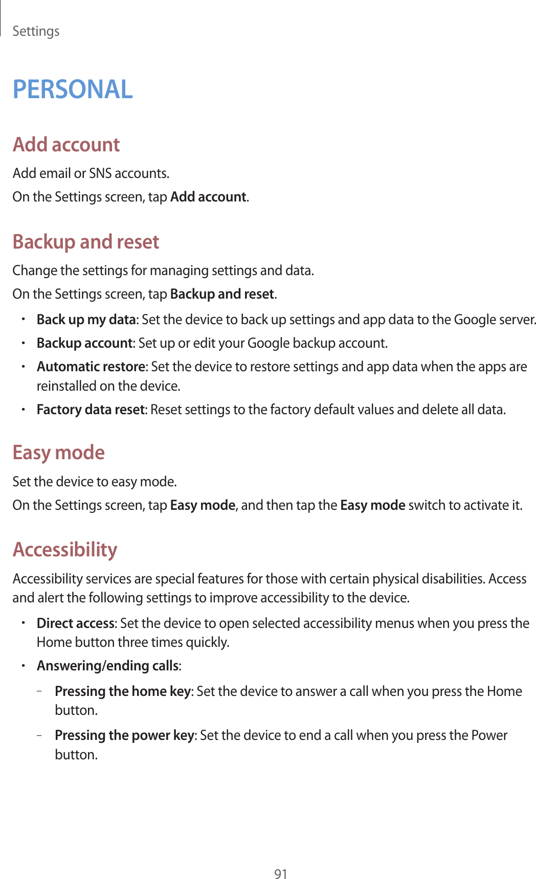 Settings91PERSONALAdd accountAdd email or SNS accounts.On the Settings screen, tap Add account.Backup and resetChange the settings for managing settings and data.On the Settings screen, tap Backup and reset.•Back up my data: Set the device to back up settings and app data to the Google server.•Backup account: Set up or edit your Google backup account.•Automatic restore: Set the device to restore settings and app data when the apps are reinstalled on the device.•Factory data reset: Reset settings to the factory default values and delete all data.Easy modeSet the device to easy mode.On the Settings screen, tap Easy mode, and then tap the Easy mode switch to activate it.AccessibilityAccessibility services are special features for those with certain physical disabilities. Access and alert the following settings to improve accessibility to the device.•Direct access: Set the device to open selected accessibility menus when you press the Home button three times quickly.•Answering/ending calls:–Pressing the home key: Set the device to answer a call when you press the Home button.–Pressing the power key: Set the device to end a call when you press the Power button.