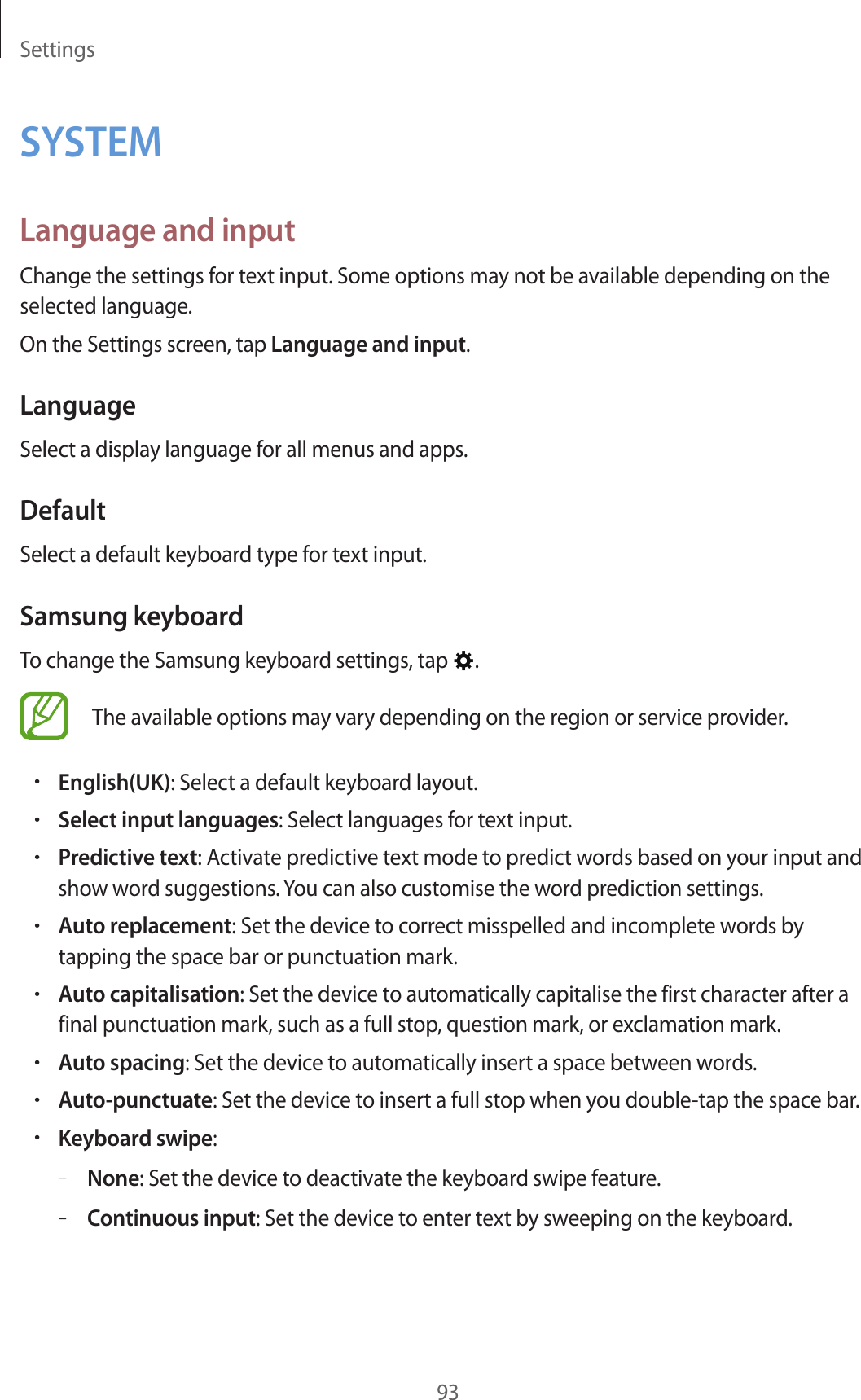 Settings93SYSTEMLanguage and inputChange the settings for text input. Some options may not be available depending on the selected language.On the Settings screen, tap Language and input.LanguageSelect a display language for all menus and apps.DefaultSelect a default keyboard type for text input.Samsung keyboardTo change the Samsung keyboard settings, tap  .The available options may vary depending on the region or service provider.•English(UK): Select a default keyboard layout.•Select input languages: Select languages for text input.•Predictive text: Activate predictive text mode to predict words based on your input and show word suggestions. You can also customise the word prediction settings.•Auto replacement: Set the device to correct misspelled and incomplete words by tapping the space bar or punctuation mark.•Auto capitalisation: Set the device to automatically capitalise the first character after a final punctuation mark, such as a full stop, question mark, or exclamation mark.•Auto spacing: Set the device to automatically insert a space between words.•Auto-punctuate: Set the device to insert a full stop when you double-tap the space bar.•Keyboard swipe:–None: Set the device to deactivate the keyboard swipe feature.–Continuous input: Set the device to enter text by sweeping on the keyboard.
