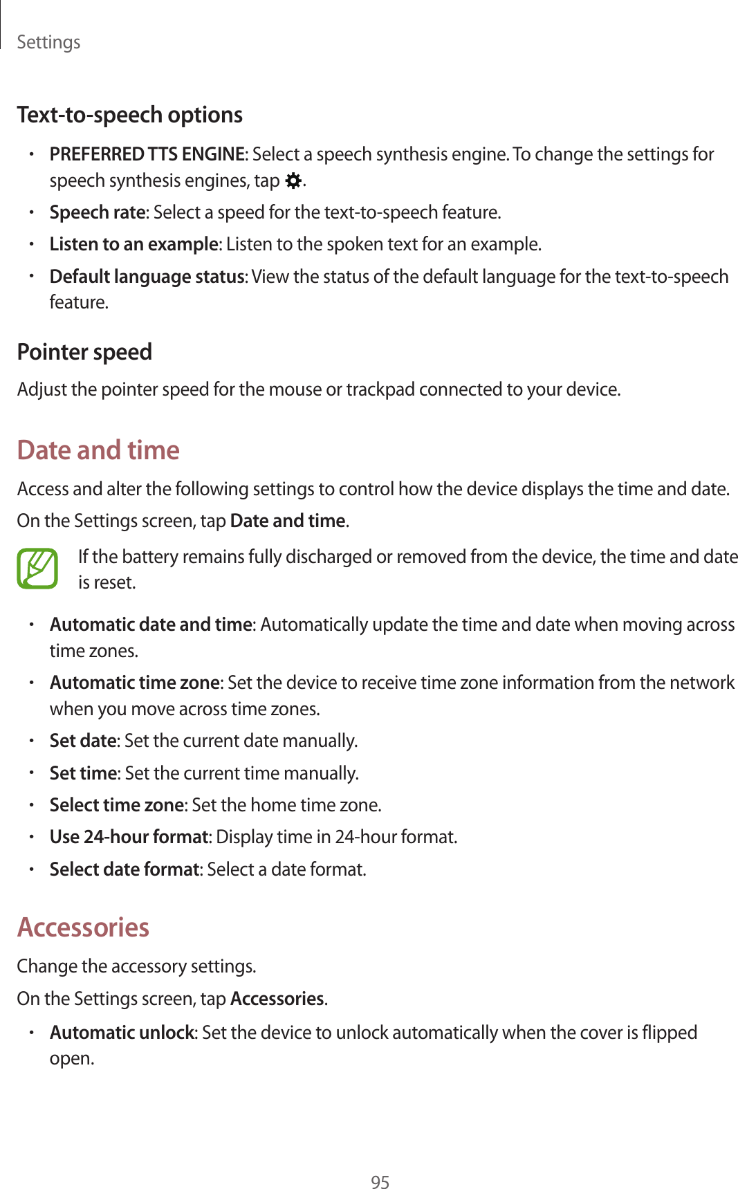Settings95Text-to-speech options•PREFERRED TTS ENGINE: Select a speech synthesis engine. To change the settings for speech synthesis engines, tap  .•Speech rate: Select a speed for the text-to-speech feature.•Listen to an example: Listen to the spoken text for an example.•Default language status: View the status of the default language for the text-to-speech feature.Pointer speedAdjust the pointer speed for the mouse or trackpad connected to your device.Date and timeAccess and alter the following settings to control how the device displays the time and date.On the Settings screen, tap Date and time.If the battery remains fully discharged or removed from the device, the time and date is reset.•Automatic date and time: Automatically update the time and date when moving across time zones.•Automatic time zone: Set the device to receive time zone information from the network when you move across time zones.•Set date: Set the current date manually.•Set time: Set the current time manually.•Select time zone: Set the home time zone.•Use 24-hour format: Display time in 24-hour format.•Select date format: Select a date format.AccessoriesChange the accessory settings.On the Settings screen, tap Accessories.•Automatic unlock: Set the device to unlock automatically when the cover is flipped open.