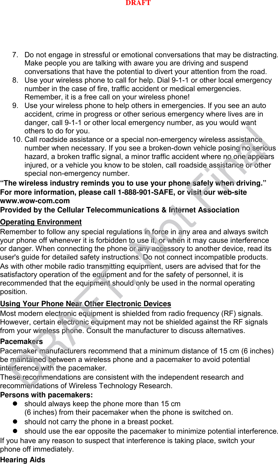 7. Do not engage in stressful or emotional conversations that may be distracting. Make people you are talking with aware you are driving and suspend conversations that have the potential to divert your attention from the road. 8. Use your wireless phone to call for help. Dial 9-1-1 or other local emergency number in the case of fire, traffic accident or medical emergencies. Remember, it is a free call on your wireless phone! 9. Use your wireless phone to help others in emergencies. If you see an auto accident, crime in progress or other serious emergency where lives are in danger, call 9-1-1 or other local emergency number, as you would want others to do for you. 10. Call roadside assistance or a special non-emergency wireless assistance number when necessary. If you see a broken-down vehicle posing no serious hazard, a broken traffic signal, a minor traffic accident where no one appears injured, or a vehicle you know to be stolen, call roadside assistance or other special non-emergency number. “The wireless industry reminds you to use your phone safely when driving.” For more information, please call 1-888-901-SAFE, or visit our web-site www.wow-com.com Provided by the Cellular Telecommunications &amp; Internet Association Remember to follow any special regulations in force in any area and always switch your phone off whenever it is forbidden to use it, or when it may cause interference or danger. When connecting the phone or any accessory to another device, read its user&apos;s guide for detailed safety instructions. Do not connect incompatible products. Operating Environment As with other mobile radio transmitting equipment, users are advised that for the satisfactory operation of the equipment and for the safety of personnel, it is recommended that the equipment should only be used in the normal operating position. Most modern electronic equipment is shielded from radio frequency (RF) signals. However, certain electronic equipment may not be shielded against the RF signals from your wireless phone. Consult the manufacturer to discuss alternatives. Using Your Phone Near Other Electronic Devices Pacemakers Pacemaker manufacturers recommend that a minimum distance of 15 cm (6 inches) be maintained between a wireless phone and a pacemaker to avoid potential interference with the pacemaker. These recommendations are consistent with the independent research and recommendations of Wireless Technology Research. Persons with pacemakers:  should always keep the phone more than 15 cm   (6 inches) from their pacemaker when the phone is switched on.  should not carry the phone in a breast pocket.  should use the ear opposite the pacemaker to minimize potential interference. If you have any reason to suspect that interference is taking place, switch your phone off immediately. Hearing Aids DRAFT, Not FinalDRAFT