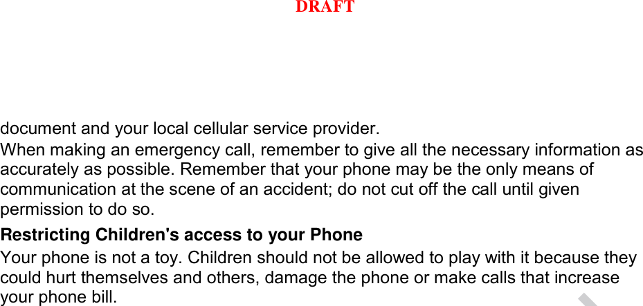 document and your local cellular service provider. When making an emergency call, remember to give all the necessary information as accurately as possible. Remember that your phone may be the only means of communication at the scene of an accident; do not cut off the call until given permission to do so. Restricting Children&apos;s access to your Phone Your phone is not a toy. Children should not be allowed to play with it because they could hurt themselves and others, damage the phone or make calls that increase your phone bill. DRAFT, Not FinalDRAFT