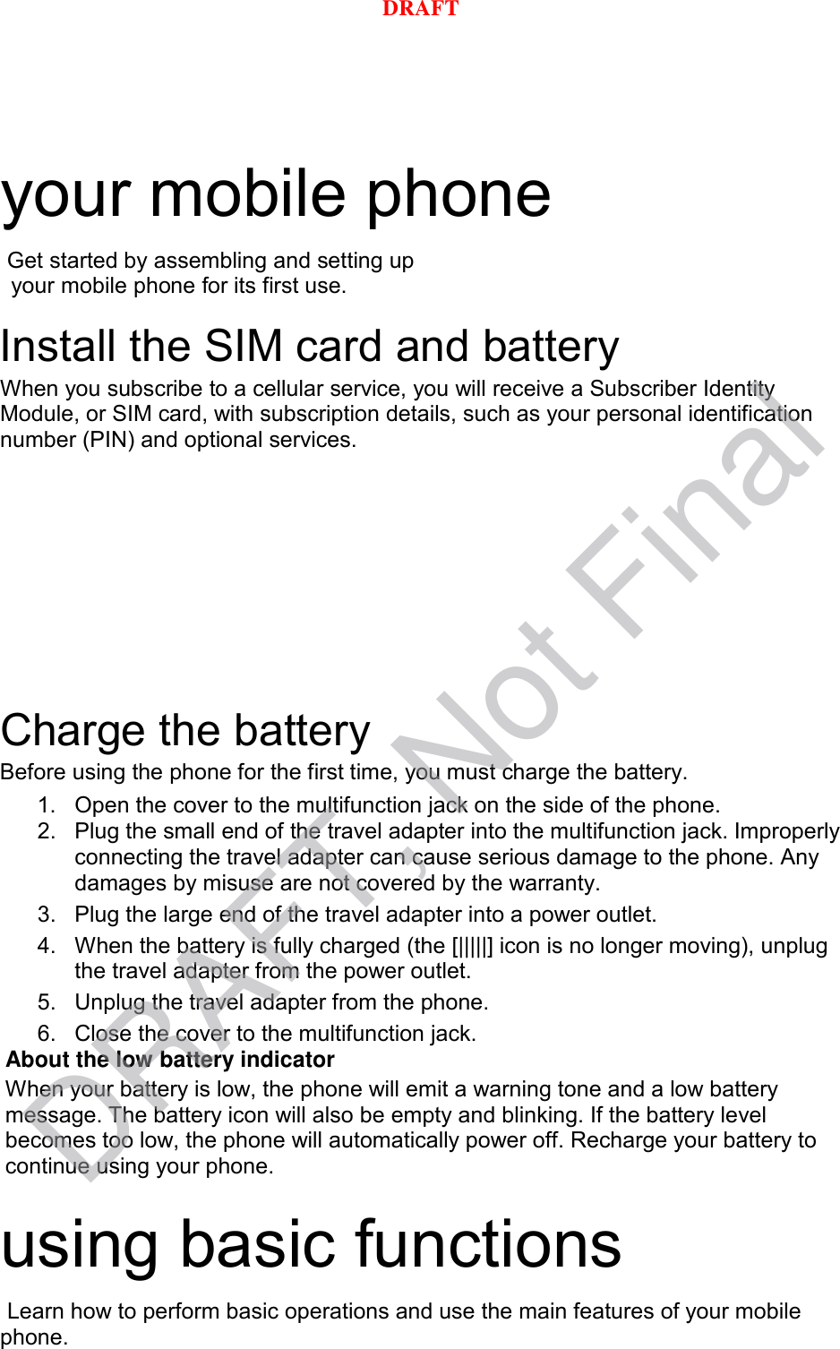 your mobile phone    Get started by assembling and setting up    your mobile phone for its first use.  Install the SIM card and battery When you subscribe to a cellular service, you will receive a Subscriber Identity Module, or SIM card, with subscription details, such as your personal identification number (PIN) and optional services.  Charge the battery Before using the phone for the first time, you must charge the battery. 1. Open the cover to the multifunction jack on the side of the phone. 2. Plug the small end of the travel adapter into the multifunction jack. Improperly connecting the travel adapter can cause serious damage to the phone. Any damages by misuse are not covered by the warranty. 3. Plug the large end of the travel adapter into a power outlet. 4. When the battery is fully charged (the [|||||] icon is no longer moving), unplug the travel adapter from the power outlet. 5. Unplug the travel adapter from the phone. 6. Close the cover to the multifunction jack. About the low battery indicator When your battery is low, the phone will emit a warning tone and a low battery message. The battery icon will also be empty and blinking. If the battery level becomes too low, the phone will automatically power off. Recharge your battery to continue using your phone.  using basic functions  Learn how to perform basic operations and use the main features of your mobile phone.    DRAFT, Not FinalDRAFT