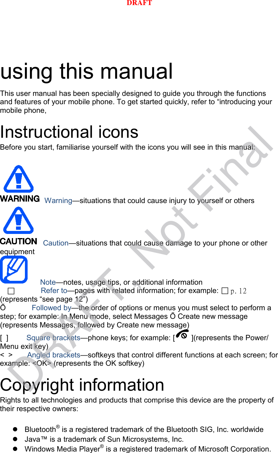 using this manual This user manual has been specially designed to guide you through the functions and features of your mobile phone. To get started quickly, refer to “introducing your mobile phone, Instructional icons Before you start, familiarise yourself with the icons you will see in this manual: Warning—situations that could cause injury to yourself or others Caution—situations that could cause damage to your phone or other equipment Note—notes, usage tips, or additional information          Refer to—pages with related information; for example:  p. 12(represents “see page 12”) Õ   Followed by—the order of options or menus you must select to perform a step; for example: In Menu mode, select Messages Õ Create new message (represents Messages, followed by Create new message) [  ]      Square brackets—phone keys; for example: [ ](represents the Power/ Menu exit key) &lt;  &gt;    Angled brackets—softkeys that control different functions at each screen; for example: &lt;OK&gt; (represents the OK softkey) Copyright information Rights to all technologies and products that comprise this device are the property of their respective owners: Bluetooth® is a registered trademark of the Bluetooth SIG, Inc. worldwideJava™ is a trademark of Sun Microsystems, Inc.Windows Media Player® is a registered trademark of Microsoft Corporation.DRAFT, Not FinalDRAFT