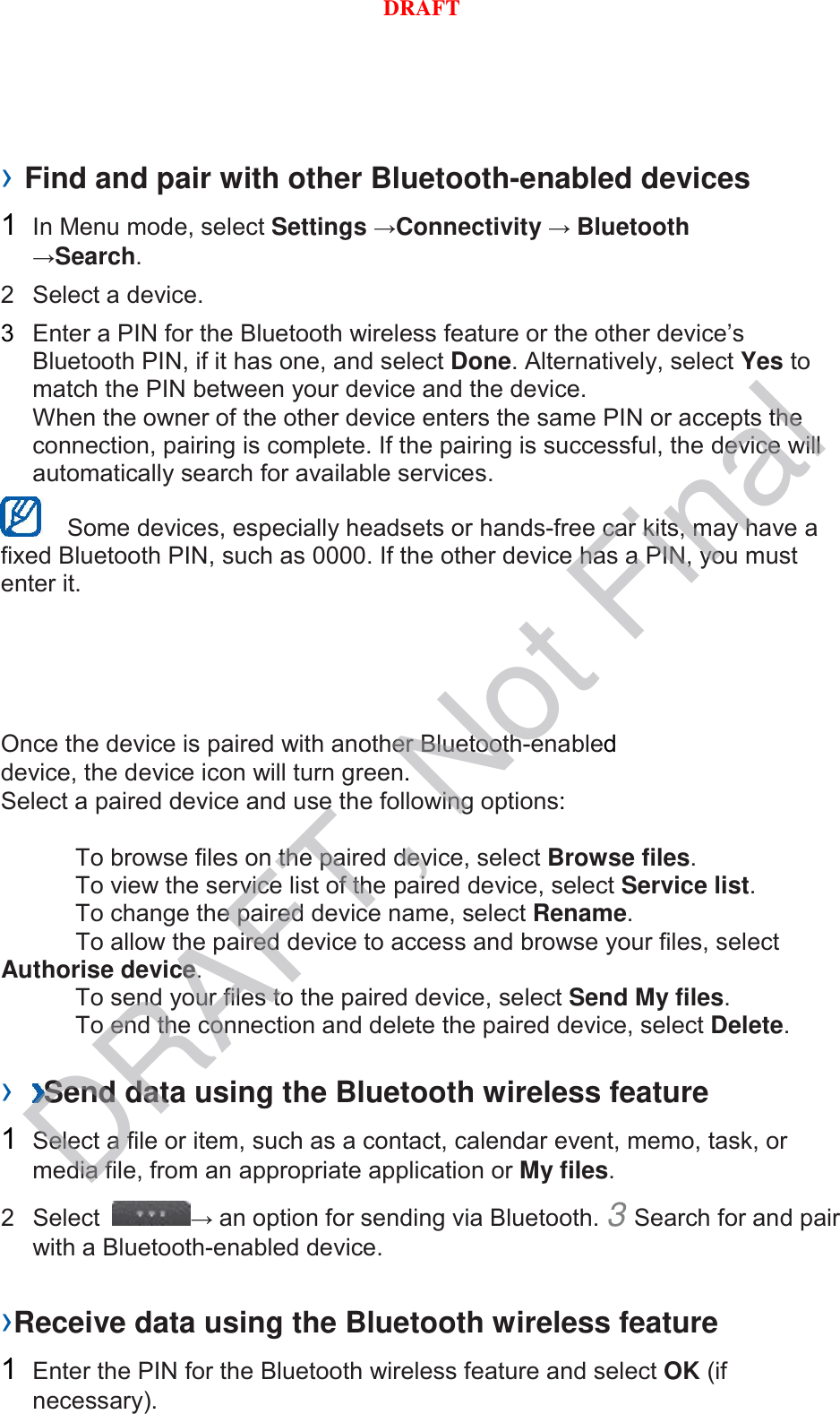 › Find and pair with other Bluetooth-enabled devices   1  In Menu mode, select Settings →Connectivity → Bluetooth →Search.   2  Select a device.   3  Enter a PIN for the Bluetooth wireless feature or the other device’s Bluetooth PIN, if it has one, and select Done. Alternatively, select Yes to match the PIN between your device and the device.   When the owner of the other device enters the same PIN or accepts the connection, pairing is complete. If the pairing is successful, the device will automatically search for available services.    Some devices, especially headsets or hands-free car kits, may have a fixed Bluetooth PIN, such as 0000. If the other device has a PIN, you must enter it.   Once the device is paired with another Bluetooth-enabled device, the device icon will turn green. Select a paired device and use the following options:    To browse files on the paired device, select Browse files.    To view the service list of the paired device, select Service list.    To change the paired device name, select Rename.    To allow the paired device to access and browse your files, select Authorise device.    To send your files to the paired device, select Send My files.    To end the connection and delete the paired device, select Delete.    ›  Send data using the Bluetooth wireless feature   1  Select a file or item, such as a contact, calendar event, memo, task, or media file, from an appropriate application or My files.   2  Select  → an option for sending via Bluetooth. 3 Search for and pair with a Bluetooth-enabled device.   ›Receive data using the Bluetooth wireless feature   1  Enter the PIN for the Bluetooth wireless feature and select OK (if necessary).   DRAFT, Not FinalDRAFT