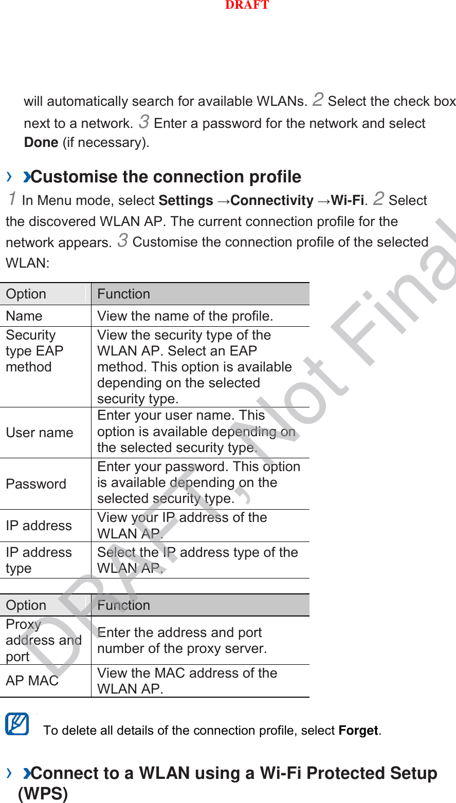 will automatically search for available WLANs. 2 Select the check box next to a network. 3 Enter a password for the network and select Done (if necessary).   ›  Customise the connection profile   1 In Menu mode, select Settings →Connectivity →Wi-Fi. 2 Select the discovered WLAN AP. The current connection profile for the network appears. 3 Customise the connection profile of the selected WLAN:   Option    Function   Name   View the name of the profile.   Security type EAP method   View the security type of the WLAN AP. Select an EAP method. This option is available depending on the selected security type.   User name   Enter your user name. This option is available depending on the selected security type.   Password   Enter your password. This option is available depending on the selected security type.   IP address   View your IP address of the WLAN AP.   IP address type   Select the IP address type of the WLAN AP.    Option    Function   Proxy address and port   Enter the address and port number of the proxy server.   AP MAC   View the MAC address of the WLAN AP.     To delete all details of the connection profile, select Forget.   ›  Connect to a WLAN using a Wi-Fi Protected Setup (WPS)   DRAFT, Not FinalDRAFT