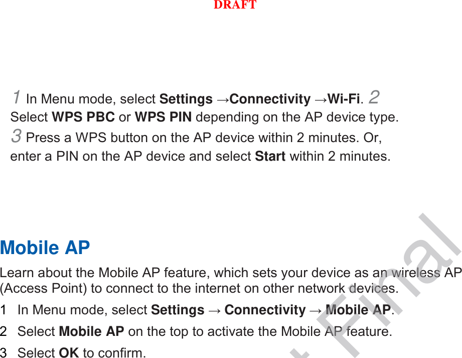 1 In Menu mode, select Settings →Connectivity →Wi-Fi. 2 Select WPS PBC or WPS PIN depending on the AP device type. 3 Press a WPS button on the AP device within 2 minutes. Or, enter a PIN on the AP device and select Start within 2 minutes.       Mobile AP   Learn about the Mobile AP feature, which sets your device as an wireless AP (Access Point) to connect to the internet on other network devices.   1  In Menu mode, select Settings → Connectivity → Mobile AP.   2  Select Mobile AP on the top to activate the Mobile AP feature.   3  Select OK to confirm.      DRAFT, Not FinalDRAFT