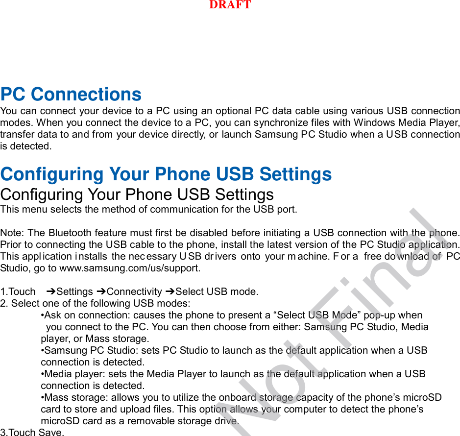 PC Connections You can connect your device to a PC using an optional PC data cable using various USB connection modes. When you connect the device to a PC, you can synchronize files with Windows Media Player, transfer data to and from your device directly, or launch Samsung PC Studio when a USB connection is detected.  Configuring Your Phone USB Settings Configuring Your Phone USB Settings This menu selects the method of communication for the USB port.  Note: The Bluetooth feature must first be disabled before initiating a USB connection with the phone. Prior to connecting the USB cable to the phone, install the latest version of the PC Studio application. This appl ication installs the nec essary USB drivers onto your m achine. F or a  free do wnload of  PC Studio, go to www.samsung.com/us/support.  1.Touch   ➔ Settings ➔ Connectivity ➔ Select USB mode. 2. Select one of the following USB modes: •Ask on connection: causes the phone to present a “Select USB Mode” pop-up when  you connect to the PC. You can then choose from either: Samsung PC Studio, Media   player, or Mass storage. •Samsung PC Studio: sets PC Studio to launch as the default application when a USB   connection is detected. •Media player: sets the Media Player to launch as the default application when a USB   connection is detected. •Mass storage: allows you to utilize the onboard storage capacity of the phone’s microSD   card to store and upload files. This option allows your computer to detect the phone’s   microSD card as a removable storage drive. 3.Touch Save.DRAFT, Not FinalDRAFT