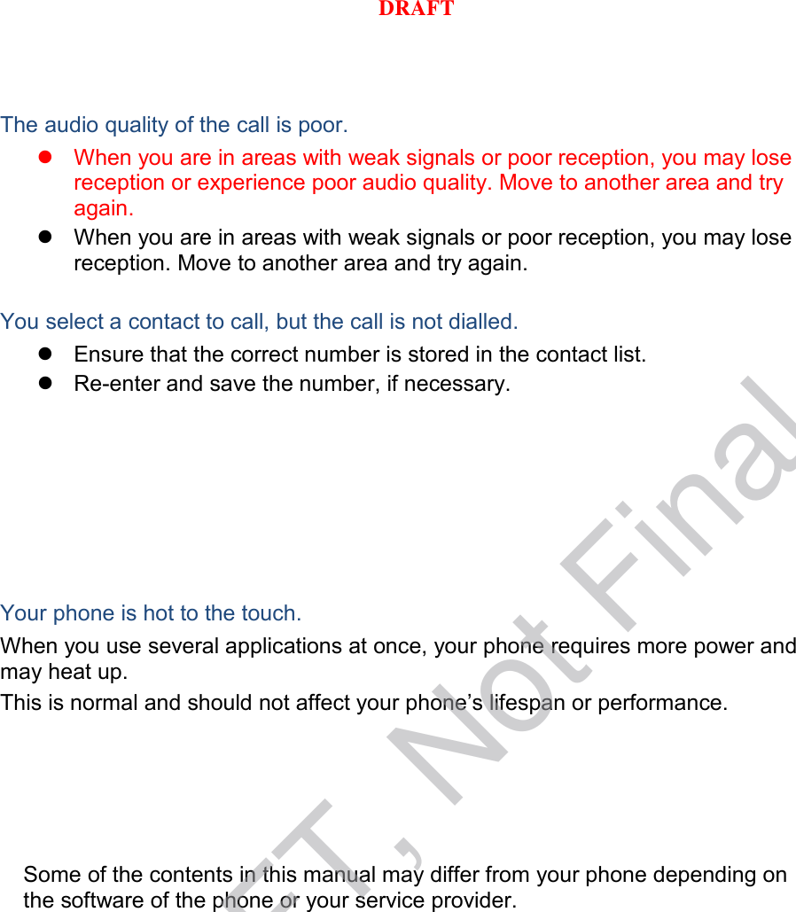  The audio quality of the call is poor.  When you are in areas with weak signals or poor reception, you may lose reception or experience poor audio quality. Move to another area and try again.  When you are in areas with weak signals or poor reception, you may lose reception. Move to another area and try again.  You select a contact to call, but the call is not dialled.  Ensure that the correct number is stored in the contact list.  Re-enter and save the number, if necessary. Your phone is hot to the touch. When you use several applications at once, your phone requires more power and may heat up. This is normal and should not affect your phone’s lifespan or performance.                  Some of the contents in this manual may differ from your phone depending on the software of the phone or your service provider. DRAFT, Not FinalDRAFT
