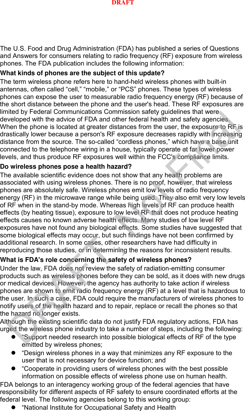 The U.S. Food and Drug Administration (FDA) has published a series of Questions and Answers for consumers relating to radio frequency (RF) exposure from wireless phones. The FDA publication includes the following information: What kinds of phones are the subject of this update? The term wireless phone refers here to hand-held wireless phones with built-in antennas, often called “cell,” “mobile,” or “PCS” phones. These types of wireless phones can expose the user to measurable radio frequency energy (RF) because of the short distance between the phone and the user&apos;s head. These RF exposures are limited by Federal Communications Commission safety guidelines that were developed with the advice of FDA and other federal health and safety agencies. When the phone is located at greater distances from the user, the exposure to RF is drastically lower because a person&apos;s RF exposure decreases rapidly with increasing distance from the source. The so-called “cordless phones,” which have a base unit connected to the telephone wiring in a house, typically operate at far lower power levels, and thus produce RF exposures well within the FCC&apos;s compliance limits. Do wireless phones pose a health hazard? The available scientific evidence does not show that any health problems are associated with using wireless phones. There is no proof, however, that wireless phones are absolutely safe. Wireless phones emit low levels of radio frequency energy (RF) in the microwave range while being used. They also emit very low levels of RF when in the stand-by mode. Whereas high levels of RF can produce health effects (by heating tissue), exposure to low level RF that does not produce heating effects causes no known adverse health effects. Many studies of low level RF exposures have not found any biological effects. Some studies have suggested that some biological effects may occur, but such findings have not been confirmed by additional research. In some cases, other researchers have had difficulty in reproducing those studies, or in determining the reasons for inconsistent results. What is FDA&apos;s role concerning the safety of wireless phones? Under the law, FDA does not review the safety of radiation-emitting consumer products such as wireless phones before they can be sold, as it does with new drugs or medical devices. However, the agency has authority to take action if wireless phones are shown to emit radio frequency energy (RF) at a level that is hazardous to the user. In such a case, FDA could require the manufacturers of wireless phones to notify users of the health hazard and to repair, replace or recall the phones so that the hazard no longer exists. Although the existing scientific data do not justify FDA regulatory actions, FDA has urged the wireless phone industry to take a number of steps, including the following: “Support needed research into possible biological effects of RF of the typeemitted by wireless phones;“Design wireless phones in a way that minimizes any RF exposure to theuser that is not necessary for device function; and“Cooperate in providing users of wireless phones with the best possibleinformation on possible effects of wireless phone use on human health.FDA belongs to an interagency working group of the federal agencies that have responsibility for different aspects of RF safety to ensure coordinated efforts at the federal level. The following agencies belong to this working group: “National Institute for Occupational Safety and HealthDRAFT, Not FinalDRAFT