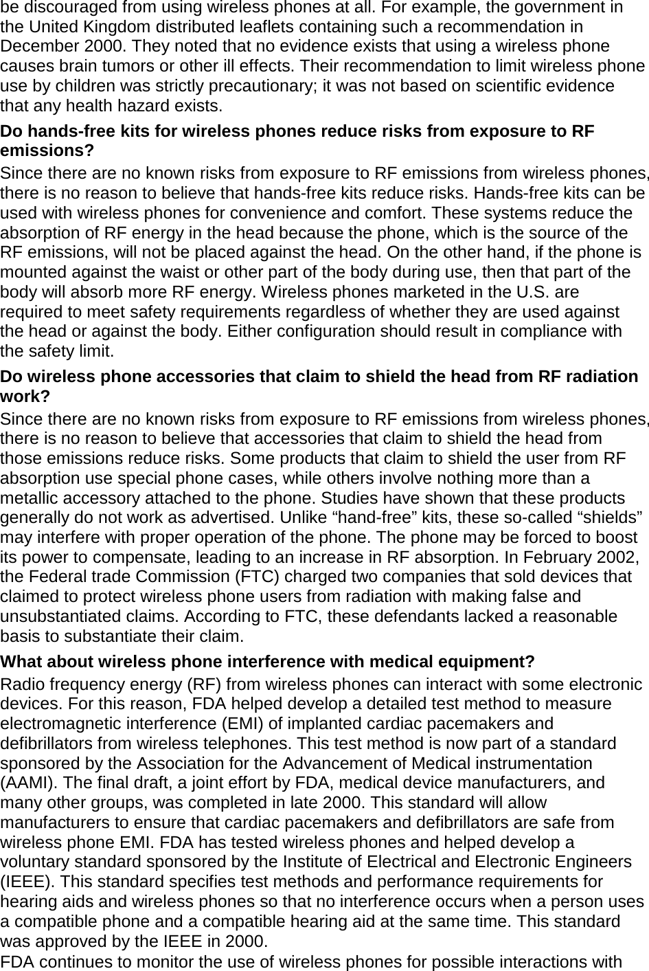 be discouraged from using wireless phones at all. For example, the government in the United Kingdom distributed leaflets containing such a recommendation in December 2000. They noted that no evidence exists that using a wireless phone causes brain tumors or other ill effects. Their recommendation to limit wireless phone use by children was strictly precautionary; it was not based on scientific evidence that any health hazard exists.   Do hands-free kits for wireless phones reduce risks from exposure to RF emissions? Since there are no known risks from exposure to RF emissions from wireless phones, there is no reason to believe that hands-free kits reduce risks. Hands-free kits can be used with wireless phones for convenience and comfort. These systems reduce the absorption of RF energy in the head because the phone, which is the source of the RF emissions, will not be placed against the head. On the other hand, if the phone is mounted against the waist or other part of the body during use, then that part of the body will absorb more RF energy. Wireless phones marketed in the U.S. are required to meet safety requirements regardless of whether they are used against the head or against the body. Either configuration should result in compliance with the safety limit. Do wireless phone accessories that claim to shield the head from RF radiation work? Since there are no known risks from exposure to RF emissions from wireless phones, there is no reason to believe that accessories that claim to shield the head from those emissions reduce risks. Some products that claim to shield the user from RF absorption use special phone cases, while others involve nothing more than a metallic accessory attached to the phone. Studies have shown that these products generally do not work as advertised. Unlike “hand-free” kits, these so-called “shields” may interfere with proper operation of the phone. The phone may be forced to boost its power to compensate, leading to an increase in RF absorption. In February 2002, the Federal trade Commission (FTC) charged two companies that sold devices that claimed to protect wireless phone users from radiation with making false and unsubstantiated claims. According to FTC, these defendants lacked a reasonable basis to substantiate their claim. What about wireless phone interference with medical equipment? Radio frequency energy (RF) from wireless phones can interact with some electronic devices. For this reason, FDA helped develop a detailed test method to measure electromagnetic interference (EMI) of implanted cardiac pacemakers and defibrillators from wireless telephones. This test method is now part of a standard sponsored by the Association for the Advancement of Medical instrumentation (AAMI). The final draft, a joint effort by FDA, medical device manufacturers, and many other groups, was completed in late 2000. This standard will allow manufacturers to ensure that cardiac pacemakers and defibrillators are safe from wireless phone EMI. FDA has tested wireless phones and helped develop a voluntary standard sponsored by the Institute of Electrical and Electronic Engineers (IEEE). This standard specifies test methods and performance requirements for hearing aids and wireless phones so that no interference occurs when a person uses a compatible phone and a compatible hearing aid at the same time. This standard was approved by the IEEE in 2000. FDA continues to monitor the use of wireless phones for possible interactions with 