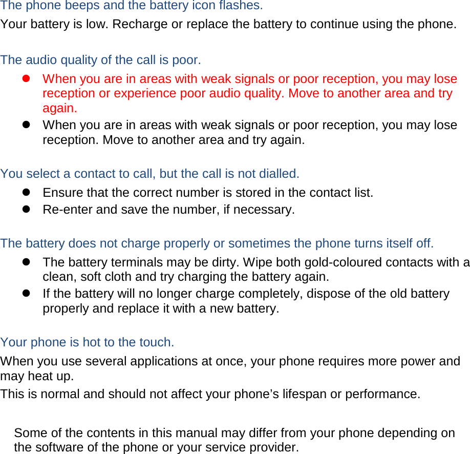 The phone beeps and the battery icon flashes. Your battery is low. Recharge or replace the battery to continue using the phone.  The audio quality of the call is poor.  When you are in areas with weak signals or poor reception, you may lose reception or experience poor audio quality. Move to another area and try again.  When you are in areas with weak signals or poor reception, you may lose reception. Move to another area and try again.  You select a contact to call, but the call is not dialled.  Ensure that the correct number is stored in the contact list.  Re-enter and save the number, if necessary.  The battery does not charge properly or sometimes the phone turns itself off.  The battery terminals may be dirty. Wipe both gold-coloured contacts with a clean, soft cloth and try charging the battery again.  If the battery will no longer charge completely, dispose of the old battery properly and replace it with a new battery.  Your phone is hot to the touch. When you use several applications at once, your phone requires more power and may heat up. This is normal and should not affect your phone’s lifespan or performance.      Some of the contents in this manual may differ from your phone depending on the software of the phone or your service provider. 
