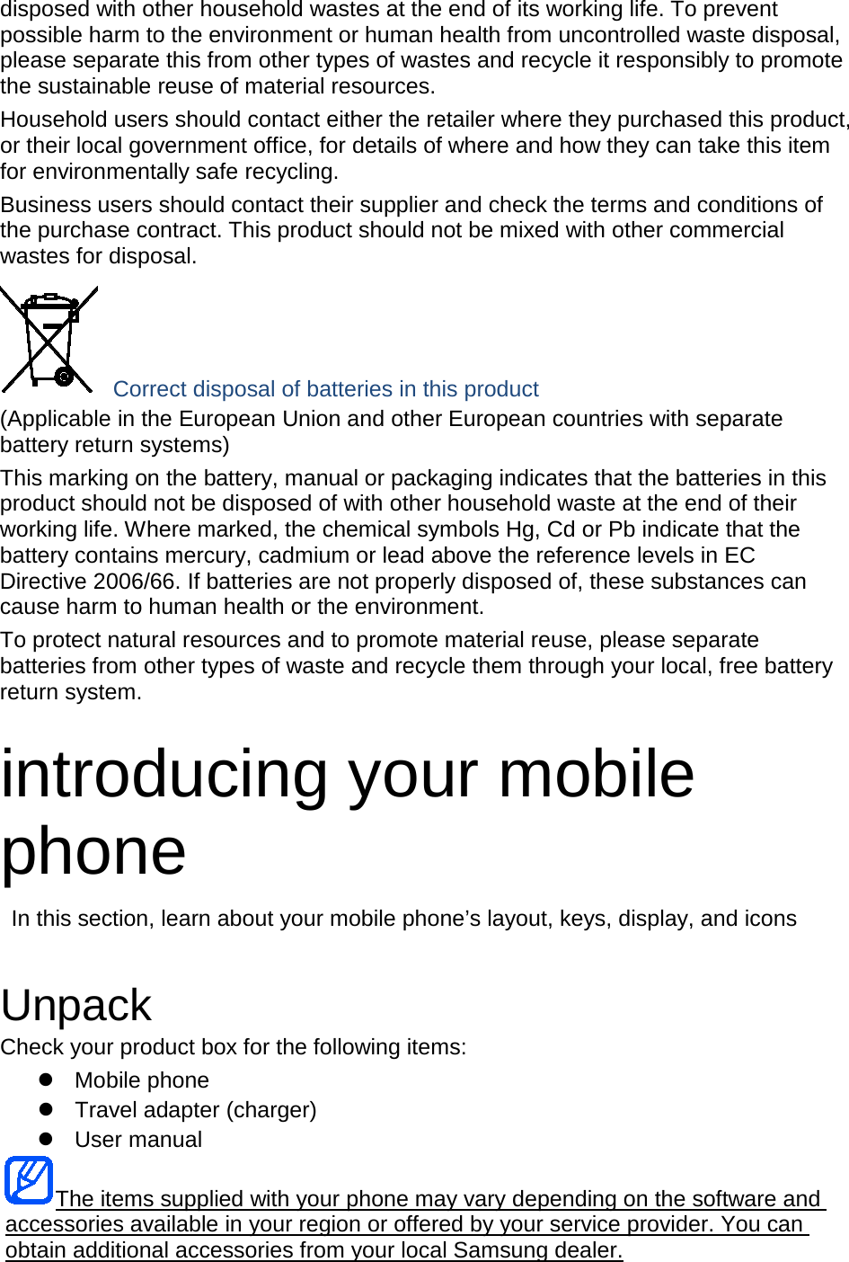 disposed with other household wastes at the end of its working life. To prevent possible harm to the environment or human health from uncontrolled waste disposal, please separate this from other types of wastes and recycle it responsibly to promote the sustainable reuse of material resources. Household users should contact either the retailer where they purchased this product, or their local government office, for details of where and how they can take this item for environmentally safe recycling. Business users should contact their supplier and check the terms and conditions of the purchase contract. This product should not be mixed with other commercial wastes for disposal.  Correct disposal of batteries in this product (Applicable in the European Union and other European countries with separate battery return systems) This marking on the battery, manual or packaging indicates that the batteries in this product should not be disposed of with other household waste at the end of their working life. Where marked, the chemical symbols Hg, Cd or Pb indicate that the battery contains mercury, cadmium or lead above the reference levels in EC Directive 2006/66. If batteries are not properly disposed of, these substances can cause harm to human health or the environment. To protect natural resources and to promote material reuse, please separate batteries from other types of waste and recycle them through your local, free battery return system.  introducing your mobile phone  In this section, learn about your mobile phone’s layout, keys, display, and icons   Unpack Check your product box for the following items:  Mobile phone  Travel adapter (charger)  User manual The items supplied with your phone may vary depending on the software and accessories available in your region or offered by your service provider. You can obtain additional accessories from your local Samsung dealer. 