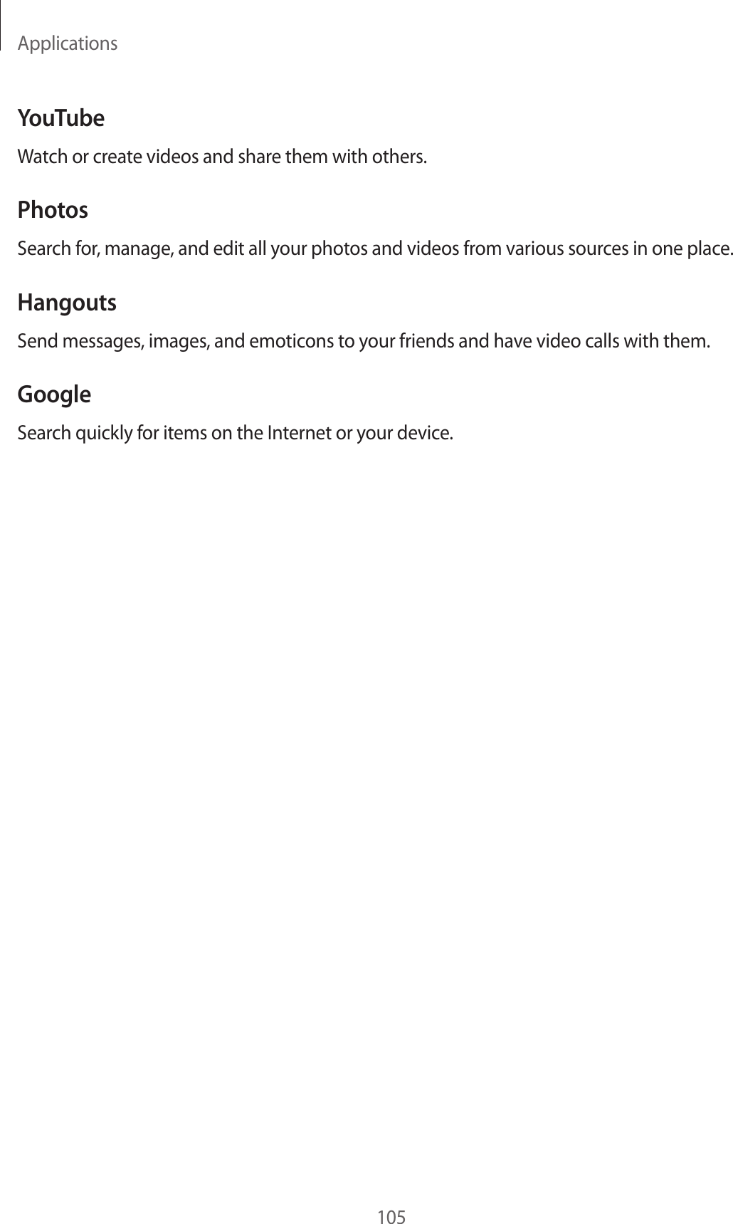 Applications105YouTubeWatch or create videos and share them with others.PhotosSearch for, manage, and edit all your photos and videos from various sources in one place.HangoutsSend messages, images, and emoticons to your friends and have video calls with them.GoogleSearch quickly for items on the Internet or your device.