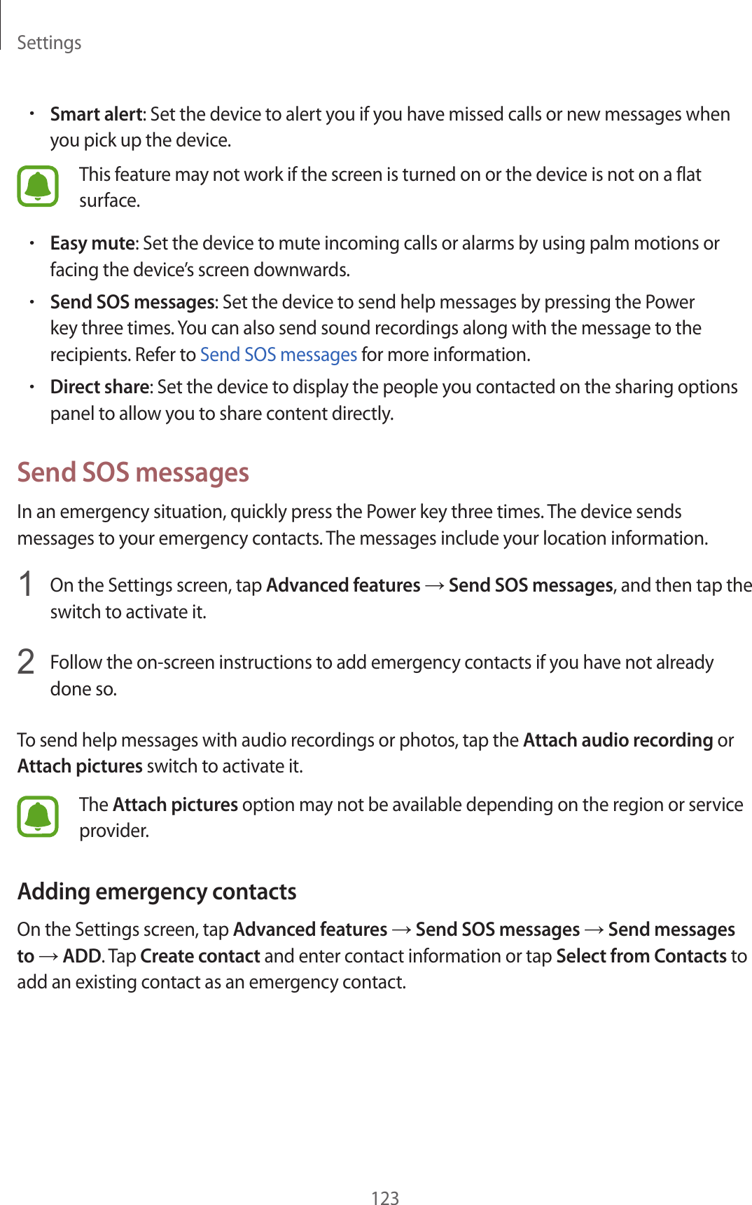 Settings123•Smart alert: Set the device to alert you if you have missed calls or new messages when you pick up the device.This feature may not work if the screen is turned on or the device is not on a flat surface.•Easy mute: Set the device to mute incoming calls or alarms by using palm motions or facing the device’s screen downwards.•Send SOS messages: Set the device to send help messages by pressing the Power key three times. You can also send sound recordings along with the message to the recipients. Refer to Send SOS messages for more information.•Direct share: Set the device to display the people you contacted on the sharing options panel to allow you to share content directly.Send SOS messagesIn an emergency situation, quickly press the Power key three times. The device sends messages to your emergency contacts. The messages include your location information.1  On the Settings screen, tap Advanced features → Send SOS messages, and then tap the switch to activate it.2  Follow the on-screen instructions to add emergency contacts if you have not already done so.To send help messages with audio recordings or photos, tap the Attach audio recording or Attach pictures switch to activate it.The Attach pictures option may not be available depending on the region or service provider.Adding emergency contactsOn the Settings screen, tap Advanced features → Send SOS messages → Send messages to → ADD. Tap Create contact and enter contact information or tap Select from Contacts to add an existing contact as an emergency contact.