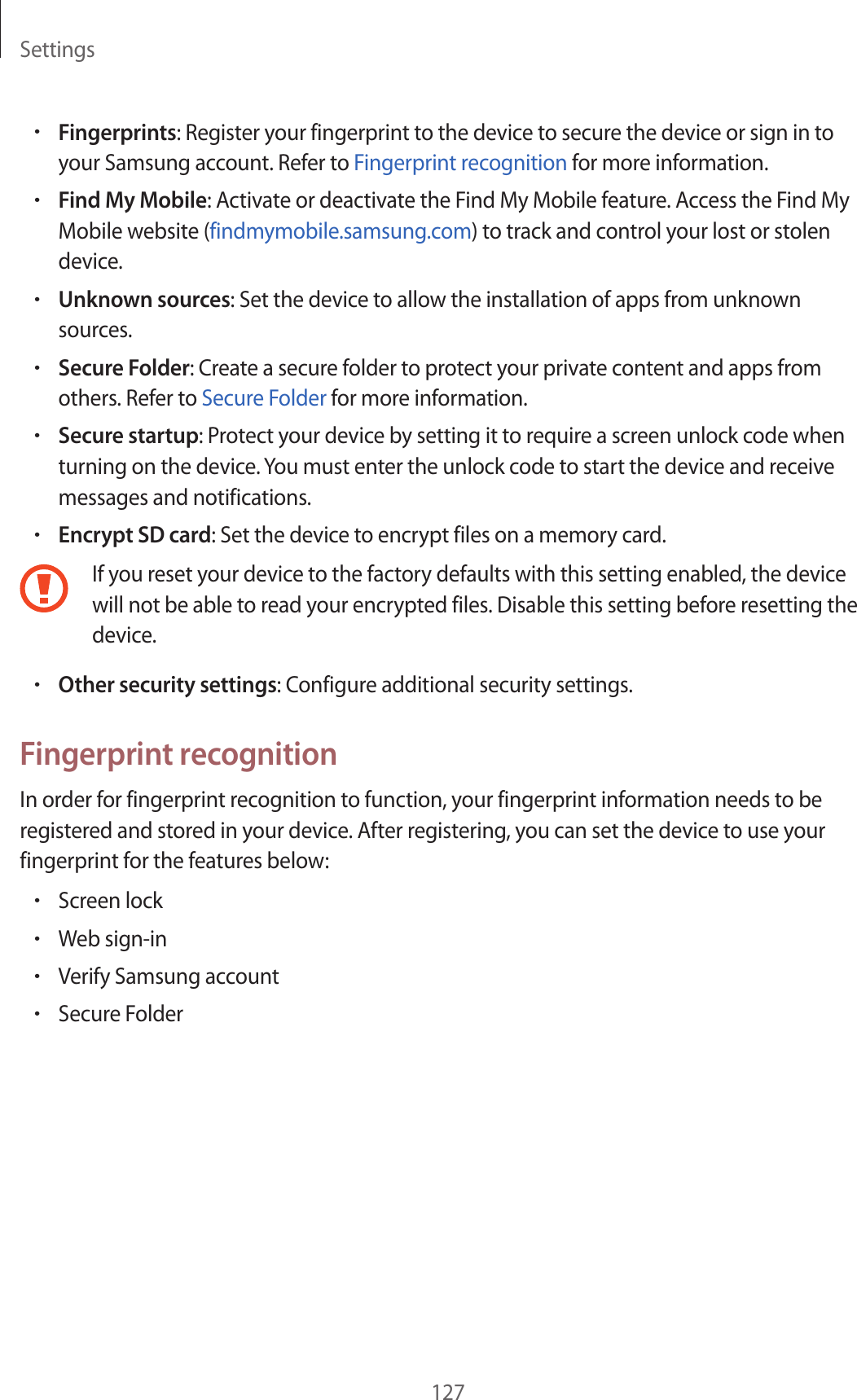 Settings127•Fingerprints: Register your fingerprint to the device to secure the device or sign in to your Samsung account. Refer to Fingerprint recognition for more information.•Find My Mobile: Activate or deactivate the Find My Mobile feature. Access the Find My Mobile website (findmymobile.samsung.com) to track and control your lost or stolen device.•Unknown sources: Set the device to allow the installation of apps from unknown sources.•Secure Folder: Create a secure folder to protect your private content and apps from others. Refer to Secure Folder for more information.•Secure startup: Protect your device by setting it to require a screen unlock code when turning on the device. You must enter the unlock code to start the device and receive messages and notifications.•Encrypt SD card: Set the device to encrypt files on a memory card.If you reset your device to the factory defaults with this setting enabled, the device will not be able to read your encrypted files. Disable this setting before resetting the device.•Other security settings: Configure additional security settings.Fingerprint recognitionIn order for fingerprint recognition to function, your fingerprint information needs to be registered and stored in your device. After registering, you can set the device to use your fingerprint for the features below:•Screen lock•Web sign-in•Verify Samsung account•Secure Folder