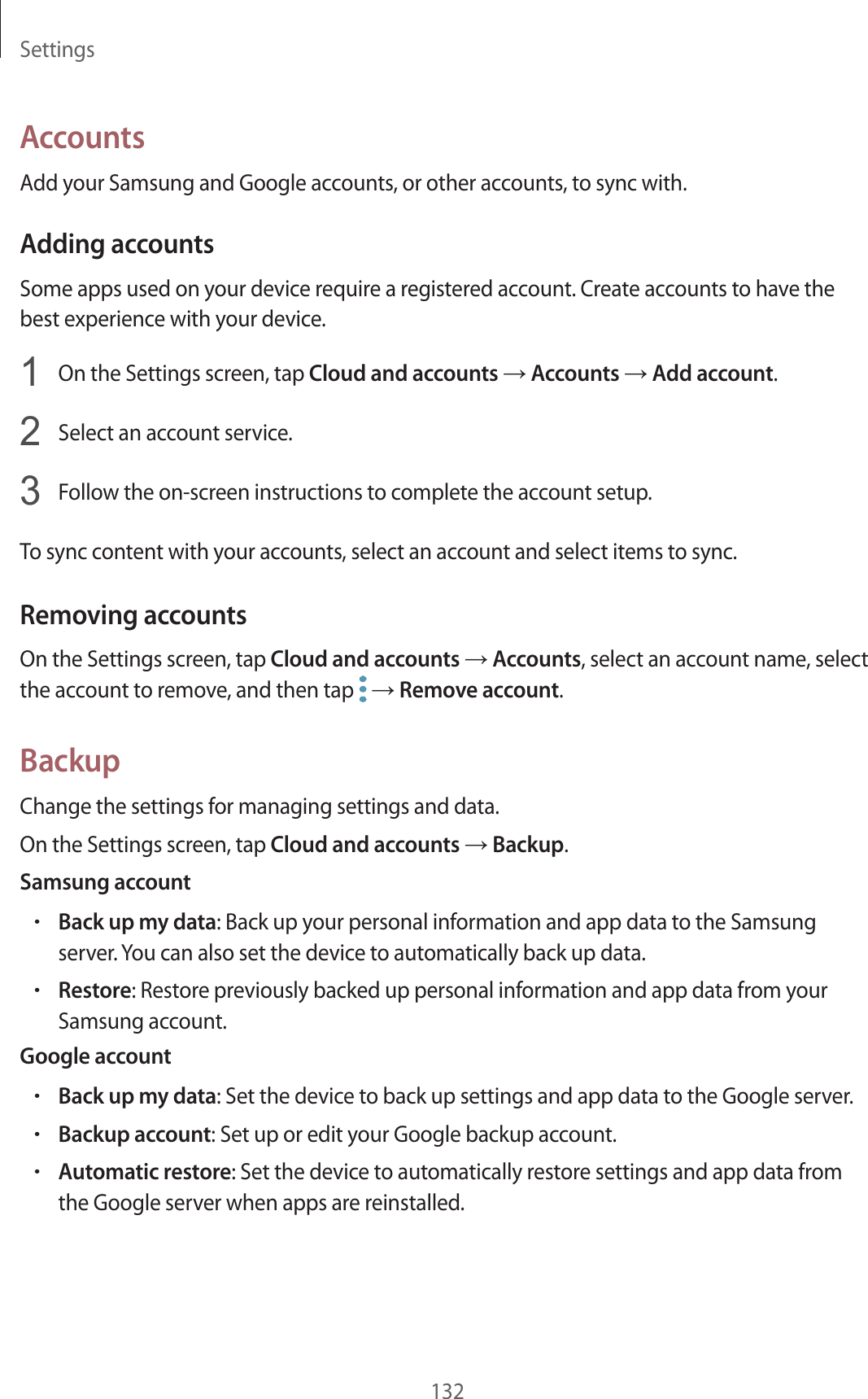 Settings132AccountsAdd your Samsung and Google accounts, or other accounts, to sync with.Adding accountsSome apps used on your device require a registered account. Create accounts to have the best experience with your device.1  On the Settings screen, tap Cloud and accounts → Accounts → Add account.2  Select an account service.3  Follow the on-screen instructions to complete the account setup.To sync content with your accounts, select an account and select items to sync.Removing accountsOn the Settings screen, tap Cloud and accounts → Accounts, select an account name, select the account to remove, and then tap   → Remove account.BackupChange the settings for managing settings and data.On the Settings screen, tap Cloud and accounts → Backup.Samsung account•Back up my data: Back up your personal information and app data to the Samsung server. You can also set the device to automatically back up data.•Restore: Restore previously backed up personal information and app data from your Samsung account.Google account•Back up my data: Set the device to back up settings and app data to the Google server.•Backup account: Set up or edit your Google backup account.•Automatic restore: Set the device to automatically restore settings and app data from the Google server when apps are reinstalled.