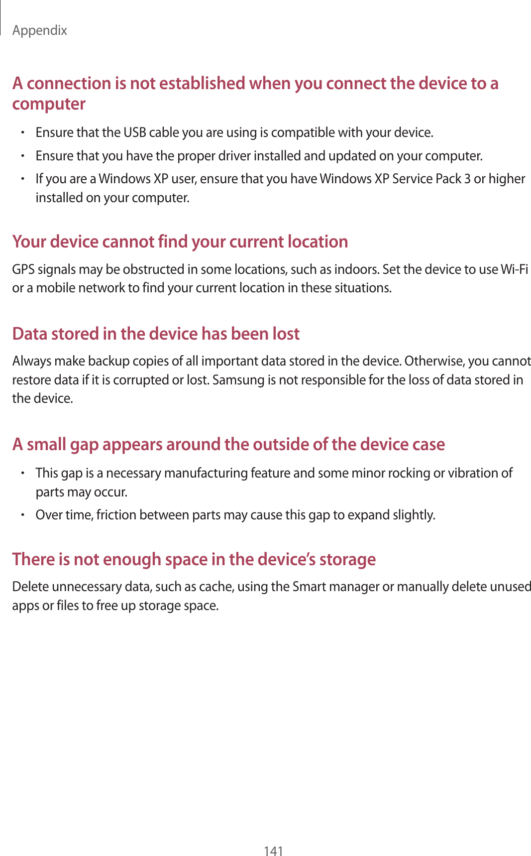 Appendix141A connection is not established when you connect the device to a computer•Ensure that the USB cable you are using is compatible with your device.•Ensure that you have the proper driver installed and updated on your computer.•If you are a Windows XP user, ensure that you have Windows XP Service Pack 3 or higher installed on your computer.Your device cannot find your current locationGPS signals may be obstructed in some locations, such as indoors. Set the device to use Wi-Fi or a mobile network to find your current location in these situations.Data stored in the device has been lostAlways make backup copies of all important data stored in the device. Otherwise, you cannot restore data if it is corrupted or lost. Samsung is not responsible for the loss of data stored in the device.A small gap appears around the outside of the device case•This gap is a necessary manufacturing feature and some minor rocking or vibration of parts may occur.•Over time, friction between parts may cause this gap to expand slightly.There is not enough space in the device’s storageDelete unnecessary data, such as cache, using the Smart manager or manually delete unused apps or files to free up storage space.