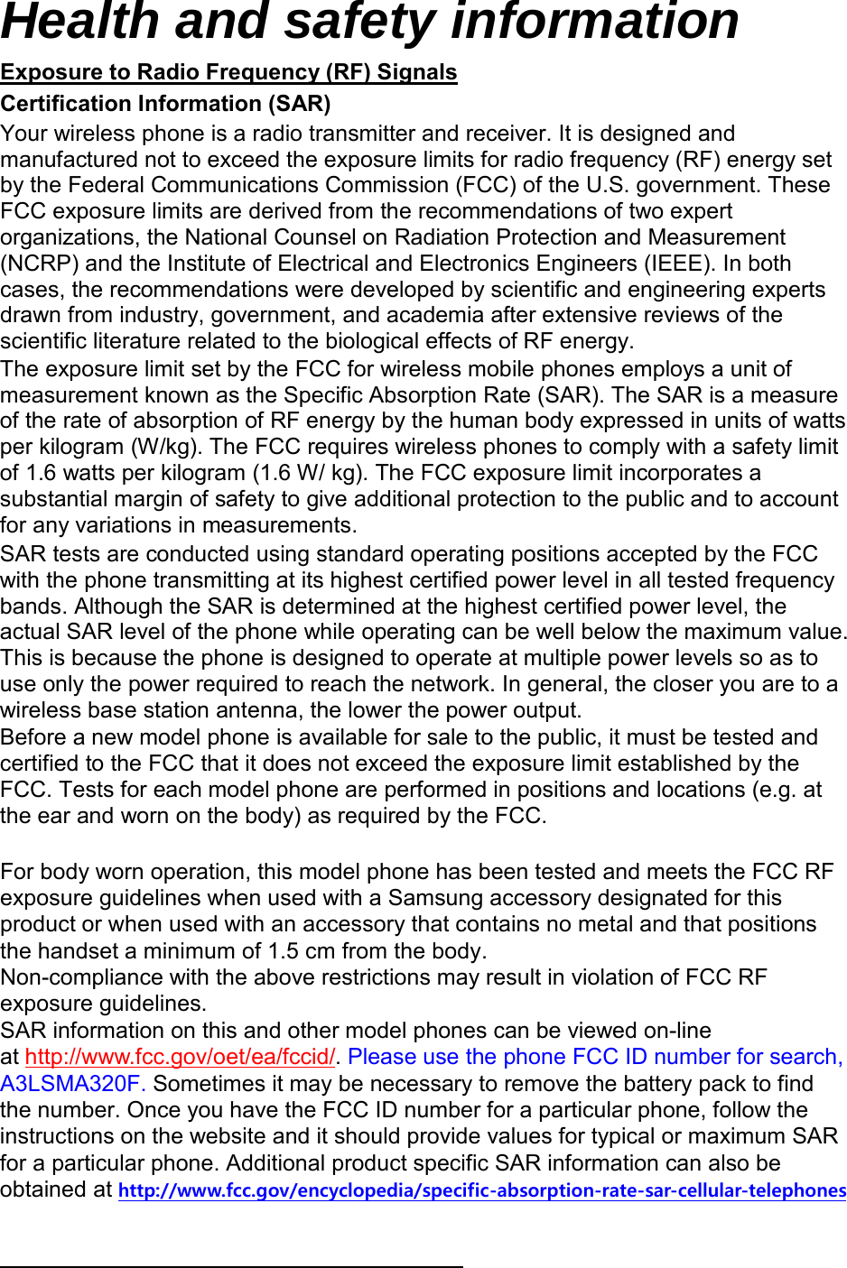Health and safety information Certification Information (SAR) Exposure to Radio Frequency (RF) Signals Your wireless phone is a radio transmitter and receiver. It is designed and manufactured not to exceed the exposure limits for radio frequency (RF) energy set by the Federal Communications Commission (FCC) of the U.S. government. These FCC exposure limits are derived from the recommendations of two expert organizations, the National Counsel on Radiation Protection and Measurement (NCRP) and the Institute of Electrical and Electronics Engineers (IEEE). In both cases, the recommendations were developed by scientific and engineering experts drawn from industry, government, and academia after extensive reviews of the scientific literature related to the biological effects of RF energy. The exposure limit set by the FCC for wireless mobile phones employs a unit of measurement known as the Specific Absorption Rate (SAR). The SAR is a measure of the rate of absorption of RF energy by the human body expressed in units of watts per kilogram (W/kg). The FCC requires wireless phones to comply with a safety limit of 1.6 watts per kilogram (1.6 W/ kg). The FCC exposure limit incorporates a substantial margin of safety to give additional protection to the public and to account for any variations in measurements. SAR tests are conducted using standard operating positions accepted by the FCC with the phone transmitting at its highest certified power level in all tested frequency bands. Although the SAR is determined at the highest certified power level, the actual SAR level of the phone while operating can be well below the maximum value. This is because the phone is designed to operate at multiple power levels so as to use only the power required to reach the network. In general, the closer you are to a wireless base station antenna, the lower the power output. Before a new model phone is available for sale to the public, it must be tested and certified to the FCC that it does not exceed the exposure limit established by the FCC. Tests for each model phone are performed in positions and locations (e.g. at the ear and worn on the body) as required by the FCC.     For body worn operation, this model phone has been tested and meets the FCC RF exposure guidelines when used with a Samsung accessory designated for this product or when used with an accessory that contains no metal and that positions the handset a minimum of 1.5 cm from the body.  Non-compliance with the above restrictions may result in violation of FCC RF exposure guidelines. SAR information on this and other model phones can be viewed on-line at http://www.fcc.gov/oet/ea/fccid/. Please use the phone FCC ID number for search, A3LSMA320F. Sometimes it may be necessary to remove the battery pack to find the number. Once you have the FCC ID number for a particular phone, follow the instructions on the website and it should provide values for typical or maximum SAR for a particular phone. Additional product specific SAR information can also be obtained at http://www.fcc.gov/encyclopedia/specific-absorption-rate-sar-cellular-telephones